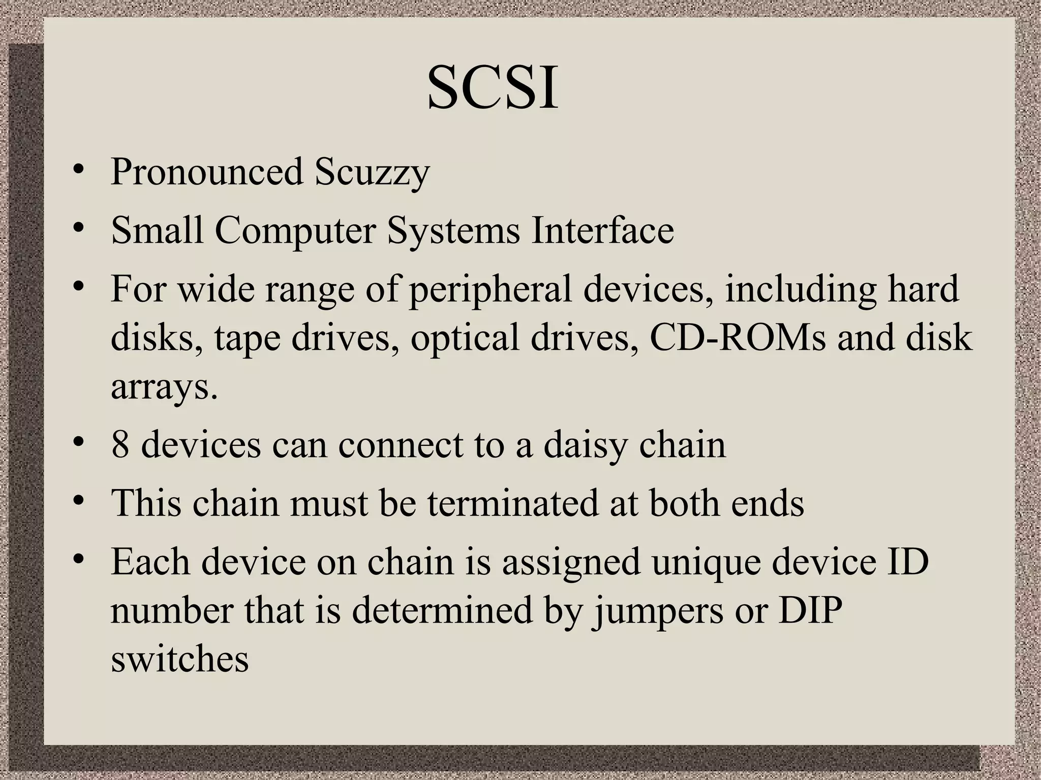SCSI 
• Pronounced Scuzzy 
• Small Computer Systems Interface 
• For wide range of peripheral devices, including hard 
disks, tape drives, optical drives, CD-ROMs and disk 
arrays. 
• 8 devices can connect to a daisy chain 
• This chain must be terminated at both ends 
• Each device on chain is assigned unique device ID 
number that is determined by jumpers or DIP 
switches 
 