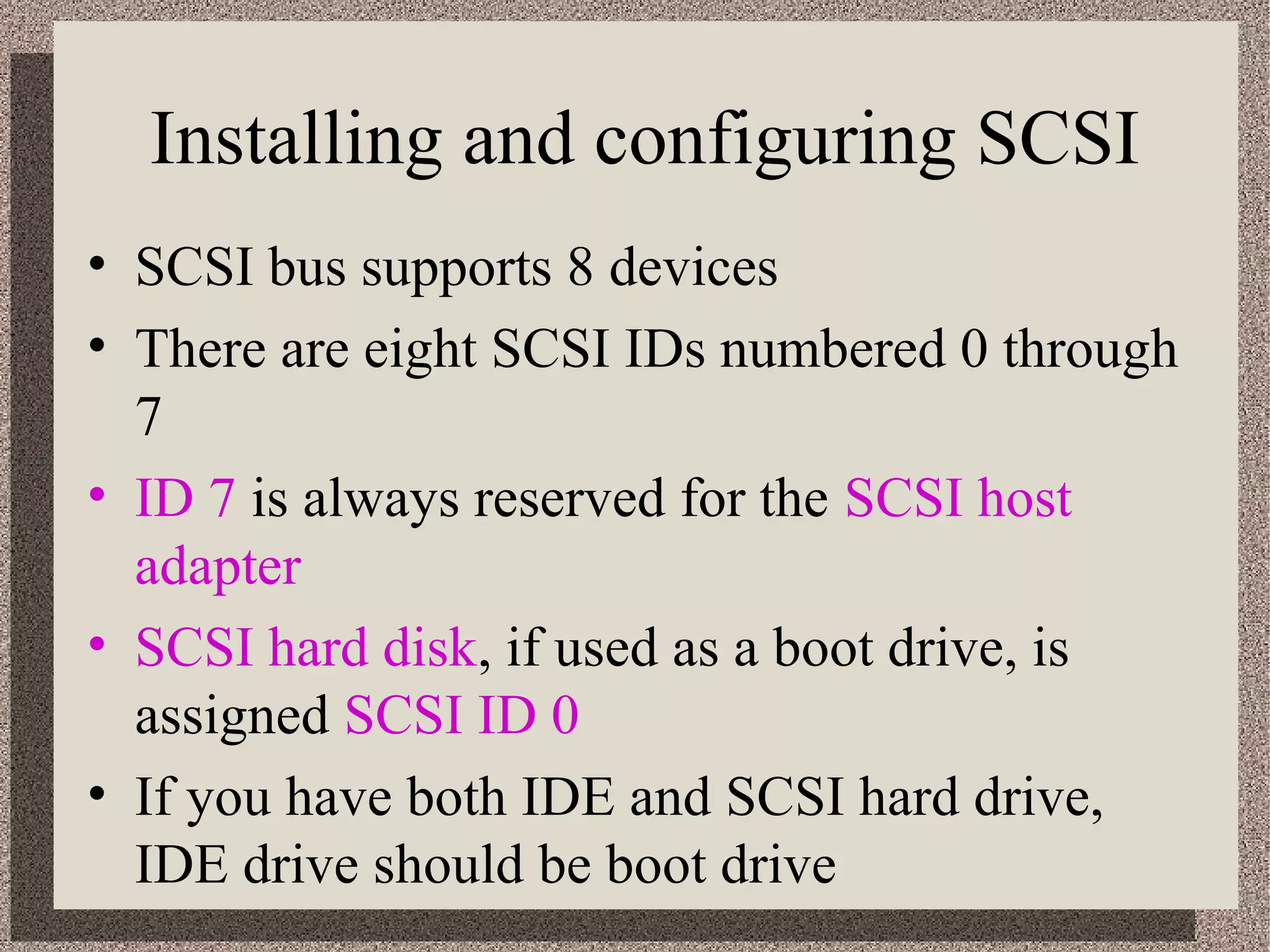 Installing and configuring SCSI 
• SCSI bus supports 8 devices 
• There are eight SCSI IDs numbered 0 through 
7 
• ID 7 is always reserved for the SCSI host 
adapter 
• SCSI hard disk, if used as a boot drive, is 
assigned SCSI ID 0 
• If you have both IDE and SCSI hard drive, 
IDE drive should be boot drive 
 