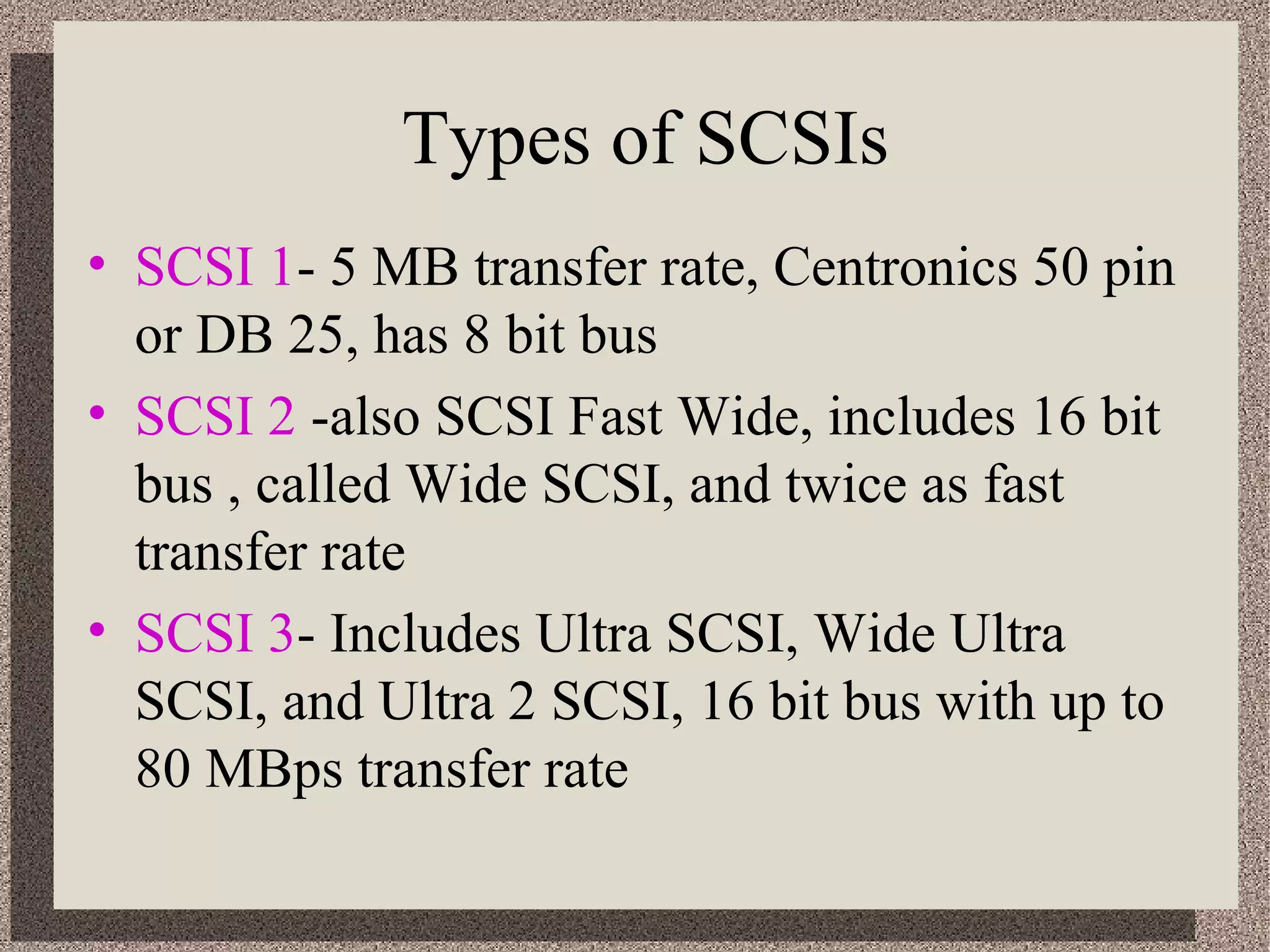 Types of SCSIs 
• SCSI 1- 5 MB transfer rate, Centronics 50 pin 
or DB 25, has 8 bit bus 
• SCSI 2 -also SCSI Fast Wide, includes 16 bit 
bus , called Wide SCSI, and twice as fast 
transfer rate 
• SCSI 3- Includes Ultra SCSI, Wide Ultra 
SCSI, and Ultra 2 SCSI, 16 bit bus with up to 
80 MBps transfer rate 
 