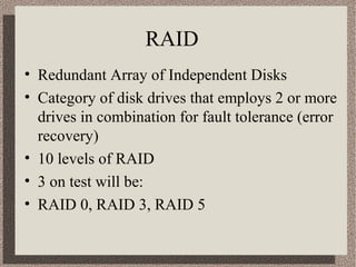 RAID 
• Redundant Array of Independent Disks 
• Category of disk drives that employs 2 or more 
drives in combination for fault tolerance (error 
recovery) 
• 10 levels of RAID 
• 3 on test will be: 
• RAID 0, RAID 3, RAID 5 
 