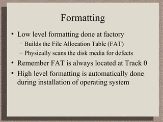 Formatting 
• Low level formatting done at factory 
– Builds the File Allocation Table (FAT) 
– Physically scans the disk media for defects 
• Remember FAT is always located at Track 0 
• High level formatting is automatically done 
during installation of operating system 
 