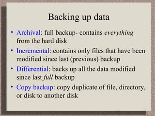 Backing up data 
• Archival: full backup- contains everything 
from the hard disk 
• Incremental: contains only files that have been 
modified since last (previous) backup 
• Differential: backs up all the data modified 
since last full backup 
• Copy backup: copy duplicate of file, directory, 
or disk to another disk 
 