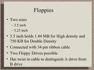 Floppies 
• Two sizes 
– 3.5 inch 
– 5.25 inch 
• 3.5 inch holds 1.44 MB for High density and 
750 KB for Double Density 
• Connected with 34 pin ribbon cable 
• Two Floppy Drives possible 
• Has twist in cable to distinguish A drive from 
B drive 
 