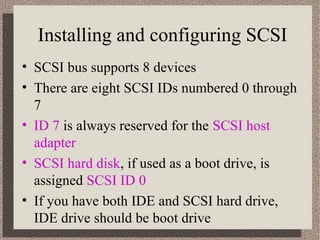 Installing and configuring SCSI 
• SCSI bus supports 8 devices 
• There are eight SCSI IDs numbered 0 through 
7 
• ID 7 is always reserved for the SCSI host 
adapter 
• SCSI hard disk, if used as a boot drive, is 
assigned SCSI ID 0 
• If you have both IDE and SCSI hard drive, 
IDE drive should be boot drive 
 