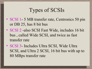 Types of SCSIs 
• SCSI 1- 5 MB transfer rate, Centronics 50 pin 
or DB 25, has 8 bit bus 
• SCSI 2 -also SCSI Fast Wide, includes 16 bit 
bus , called Wide SCSI, and twice as fast 
transfer rate 
• SCSI 3- Includes Ultra SCSI, Wide Ultra 
SCSI, and Ultra 2 SCSI, 16 bit bus with up to 
80 MBps transfer rate 
 