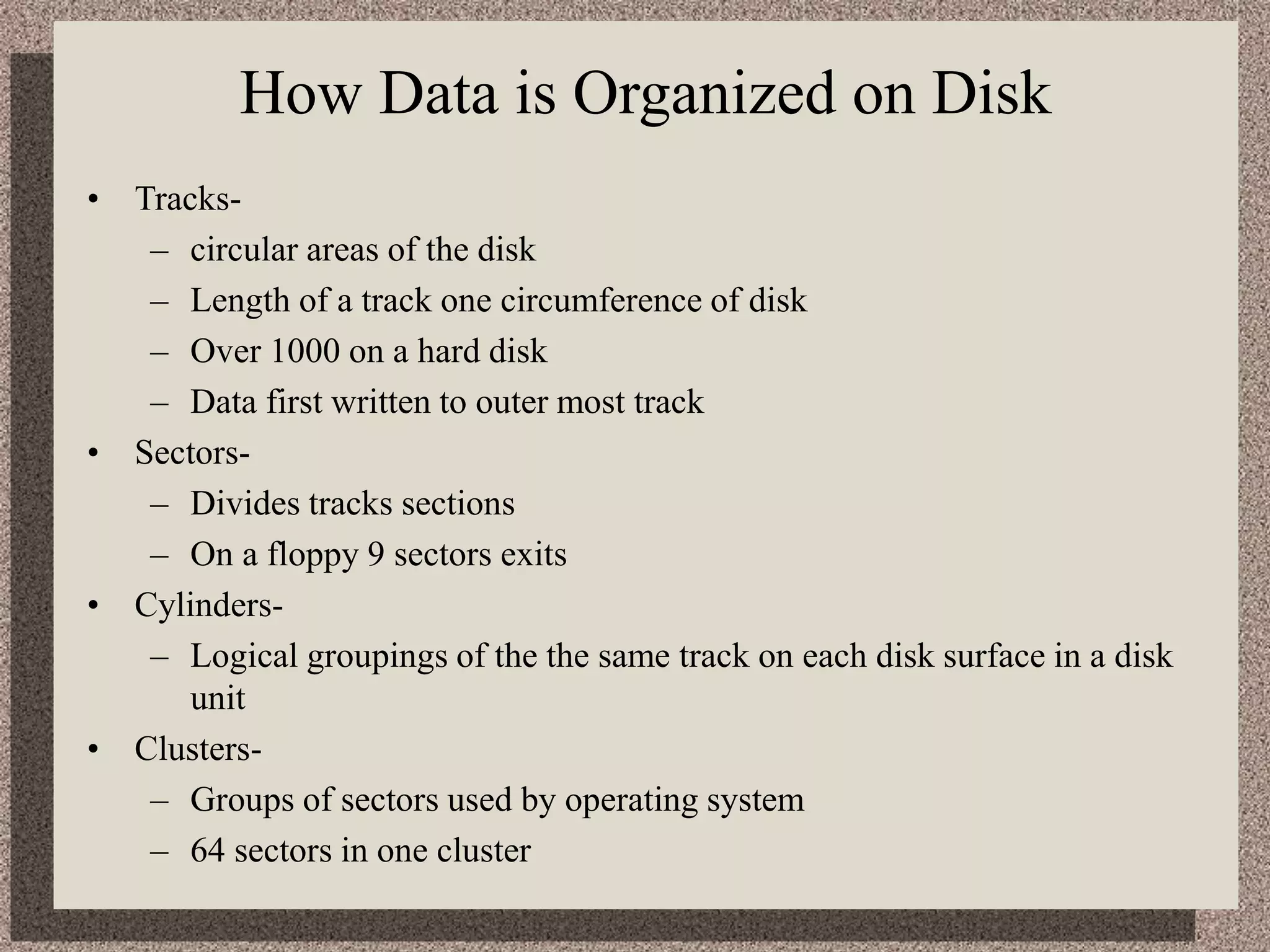 How Data is Organized on Disk
• Tracks-
– circular areas of the disk
– Length of a track one circumference of disk
– Over 1000 on a hard disk
– Data first written to outer most track
• Sectors-
– Divides tracks sections
– On a floppy 9 sectors exits
• Cylinders-
– Logical groupings of the the same track on each disk surface in a disk
unit
• Clusters-
– Groups of sectors used by operating system
– 64 sectors in one cluster
 