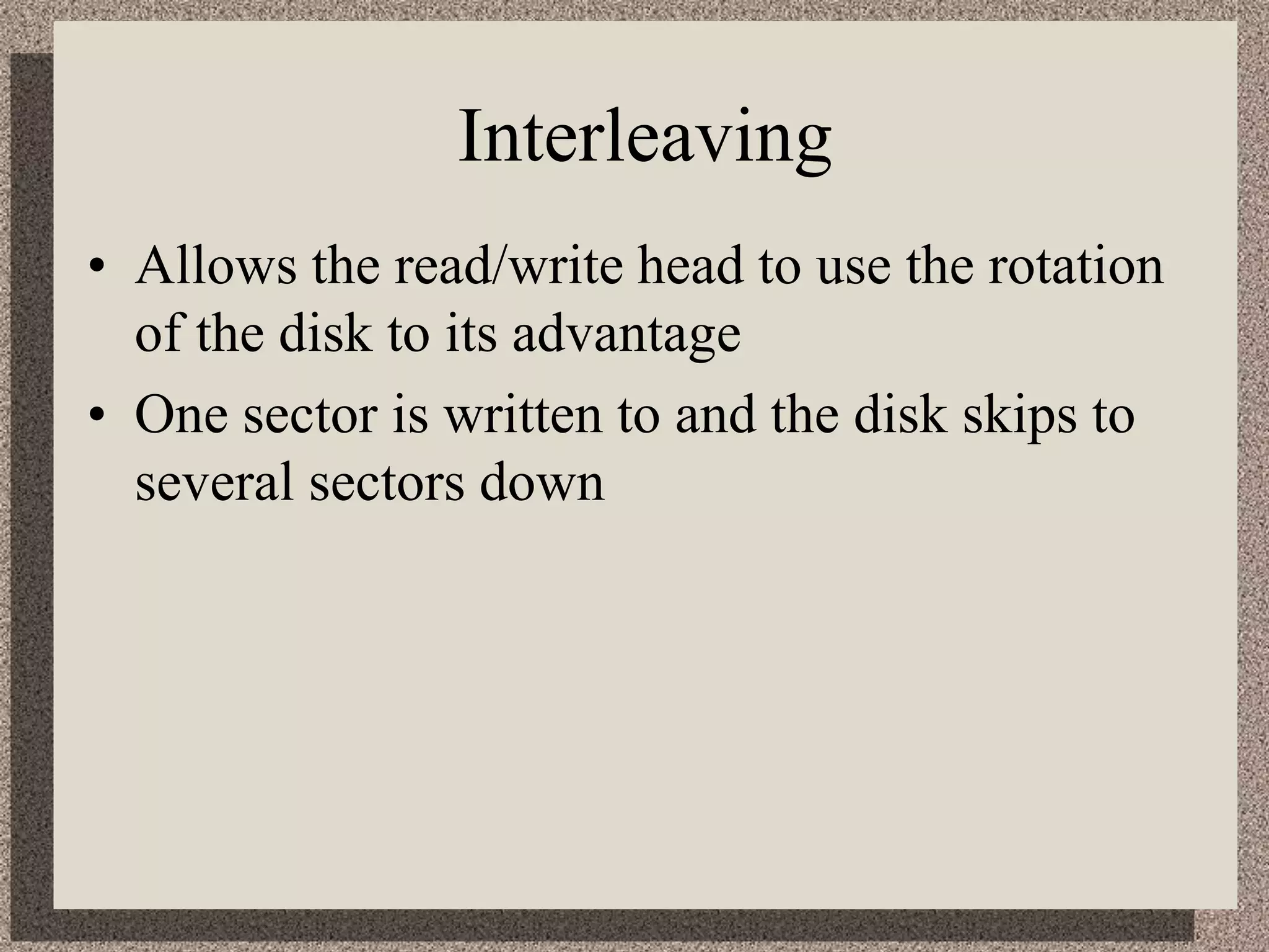 Interleaving
• Allows the read/write head to use the rotation
of the disk to its advantage
• One sector is written to and the disk skips to
several sectors down
 