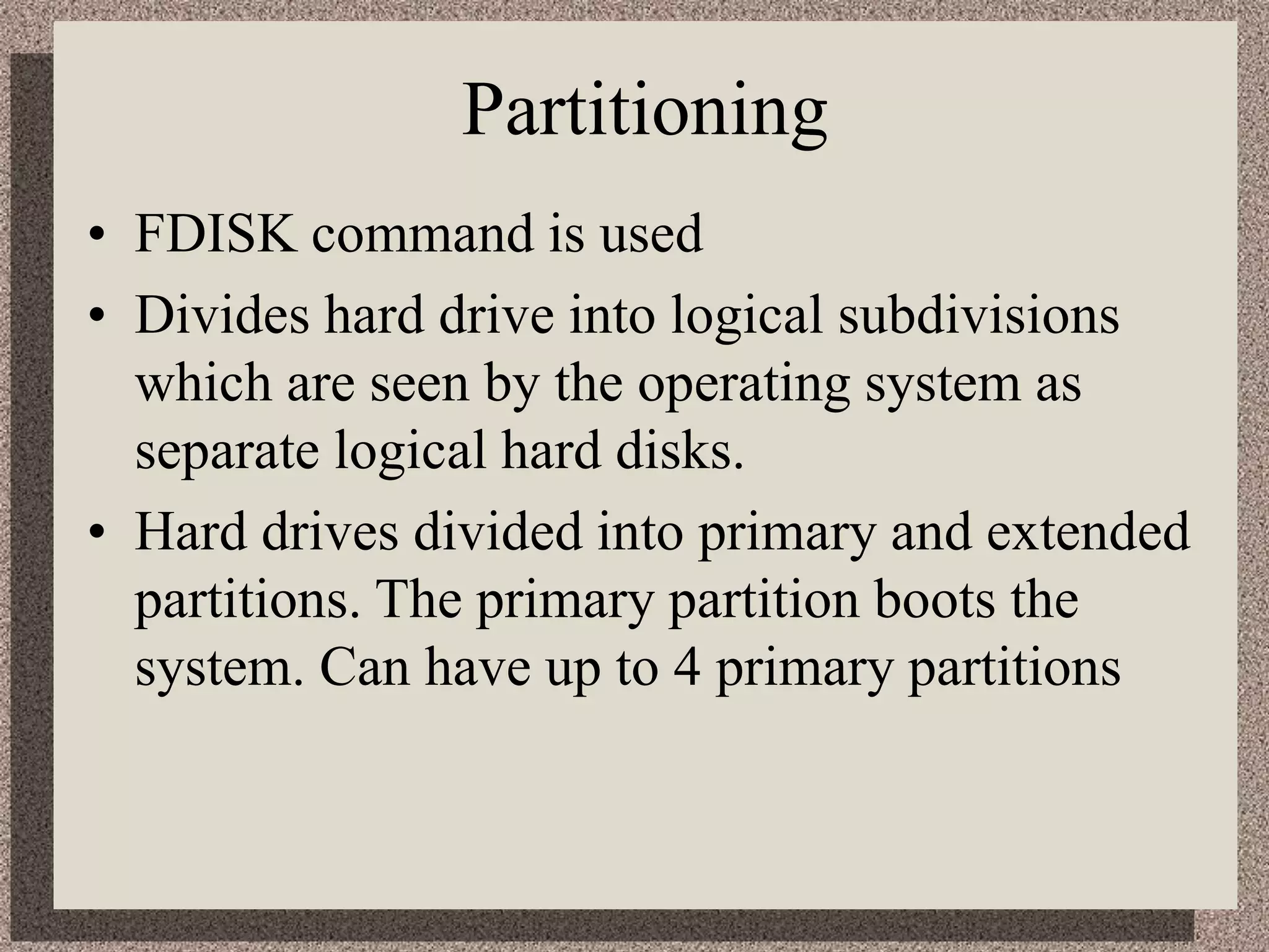 Partitioning
• FDISK command is used
• Divides hard drive into logical subdivisions
which are seen by the operating system as
separate logical hard disks.
• Hard drives divided into primary and extended
partitions. The primary partition boots the
system. Can have up to 4 primary partitions
 