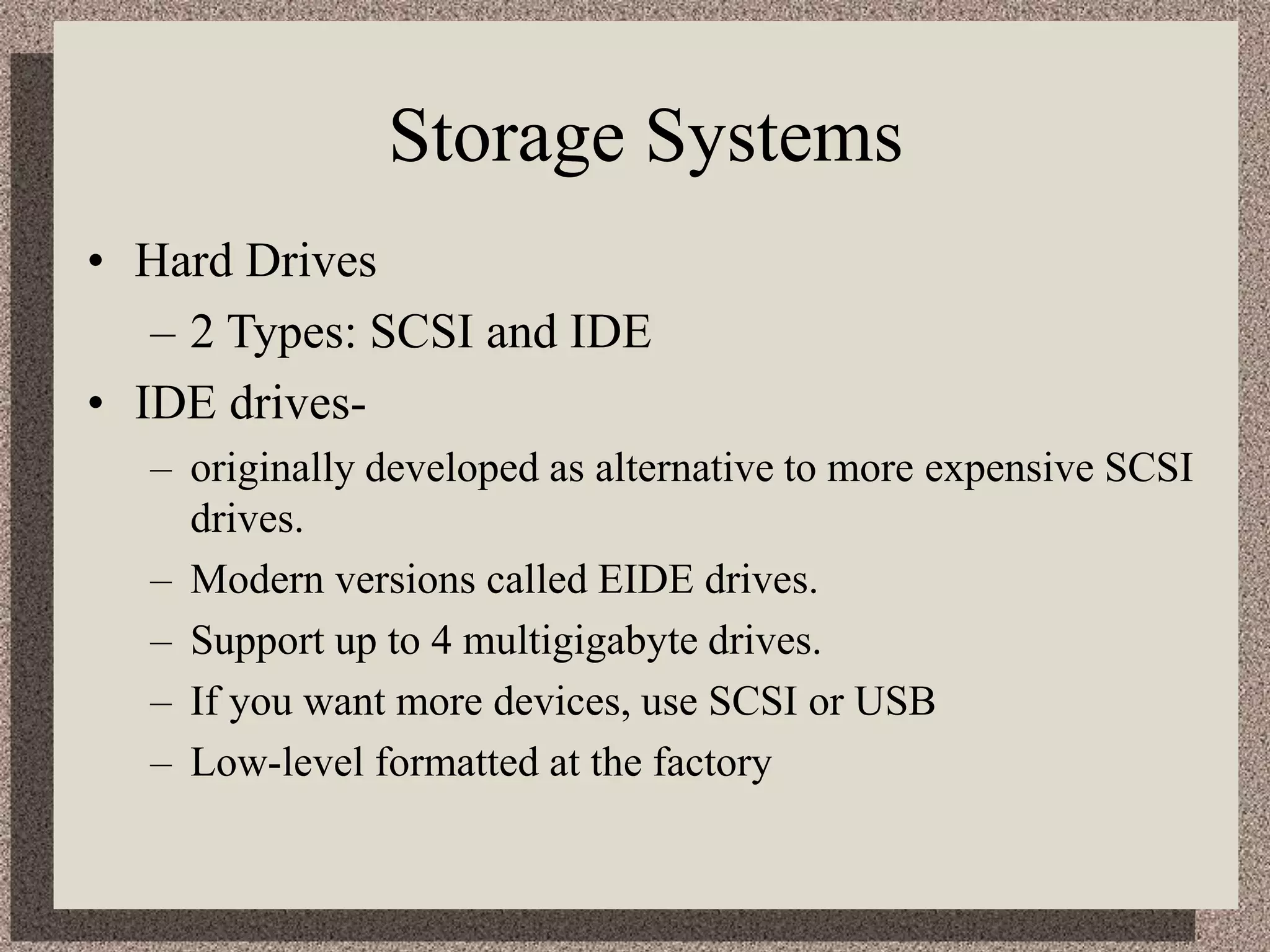 Storage Systems
• Hard Drives
– 2 Types: SCSI and IDE
• IDE drives-
– originally developed as alternative to more expensive SCSI
drives.
– Modern versions called EIDE drives.
– Support up to 4 multigigabyte drives.
– If you want more devices, use SCSI or USB
– Low-level formatted at the factory
 