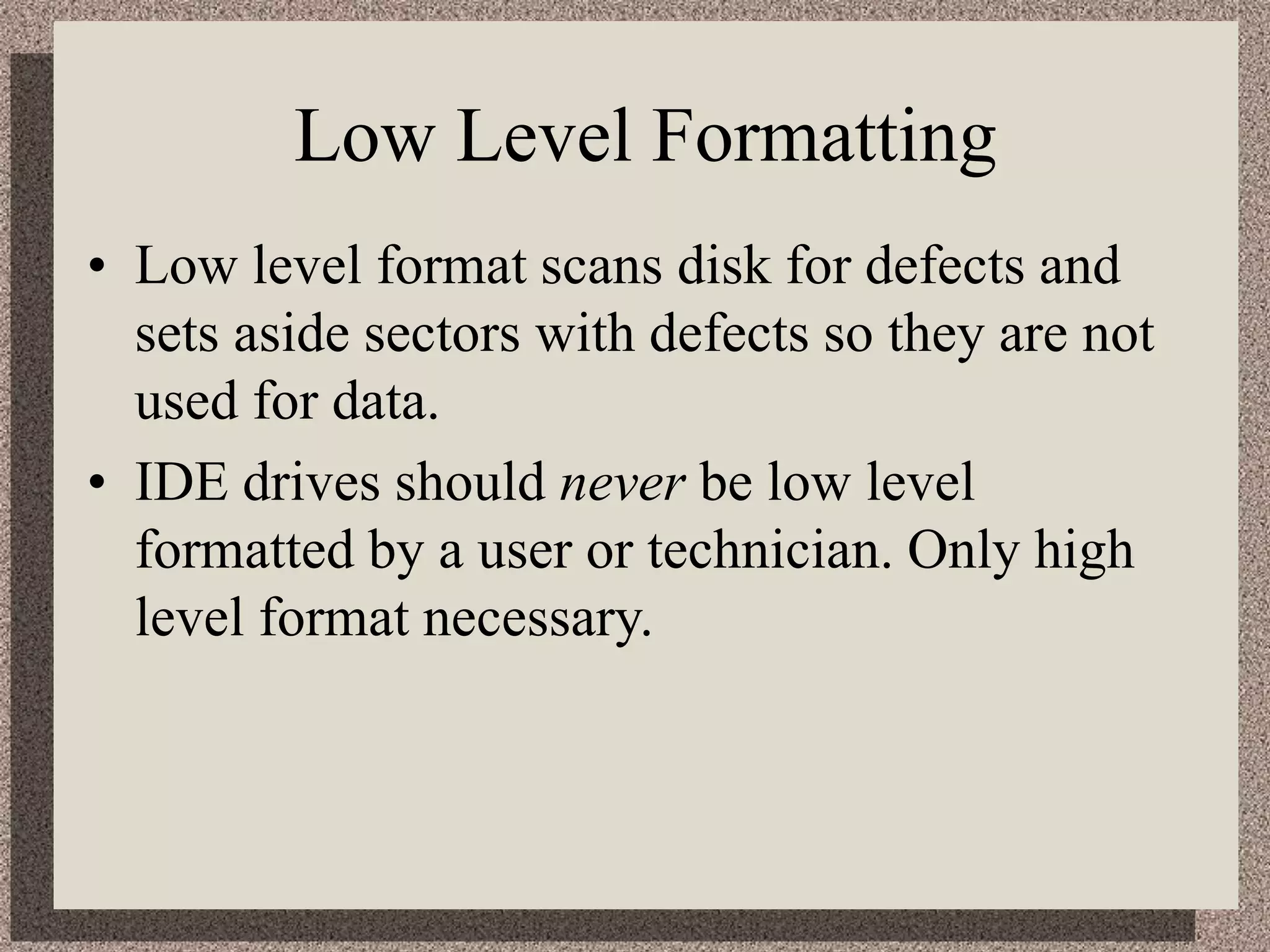Low Level Formatting
• Low level format scans disk for defects and
sets aside sectors with defects so they are not
used for data.
• IDE drives should never be low level
formatted by a user or technician. Only high
level format necessary.
 