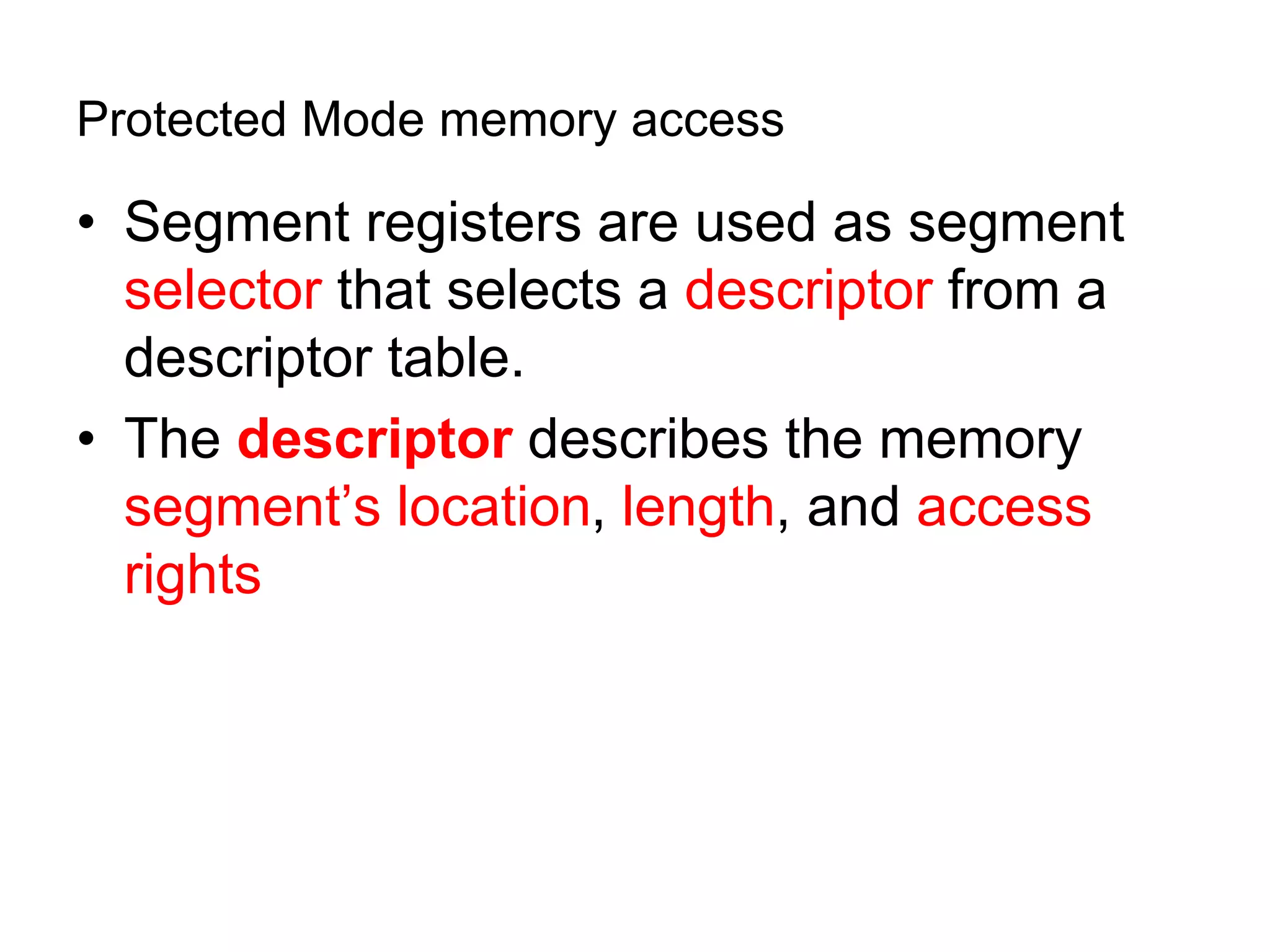 Protected Mode memory access
• Segment registers are used as segment
selector that selects a descriptor from a
descriptor table.
• The descriptor describes the memory
segment’s location, length, and access
rights
 