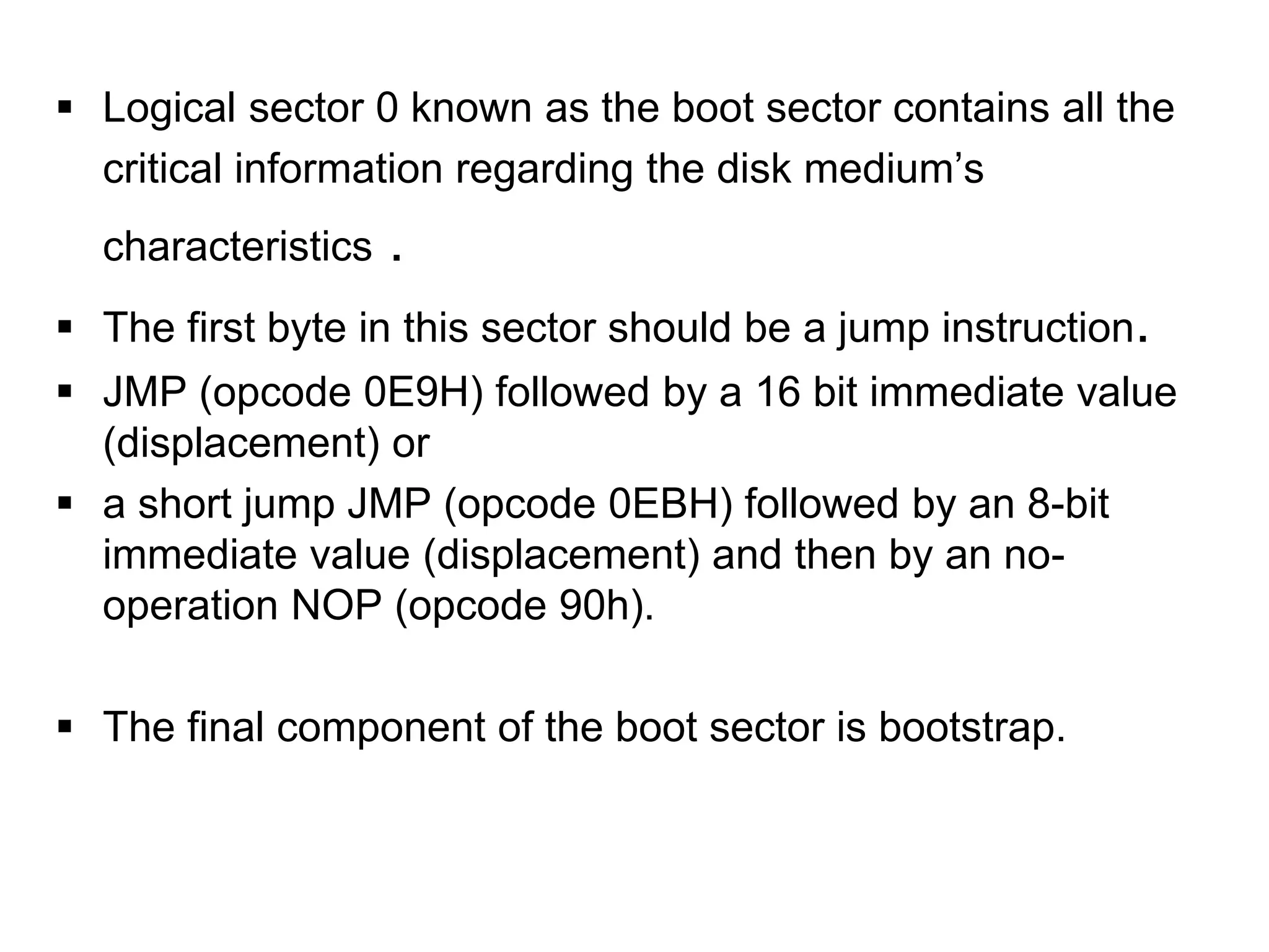  Logical sector 0 known as the boot sector contains all the
critical information regarding the disk medium’s
characteristics .
 The first byte in this sector should be a jump instruction.
 JMP (opcode 0E9H) followed by a 16 bit immediate value
(displacement) or
 a short jump JMP (opcode 0EBH) followed by an 8-bit
immediate value (displacement) and then by an no-
operation NOP (opcode 90h).
 The final component of the boot sector is bootstrap.
 