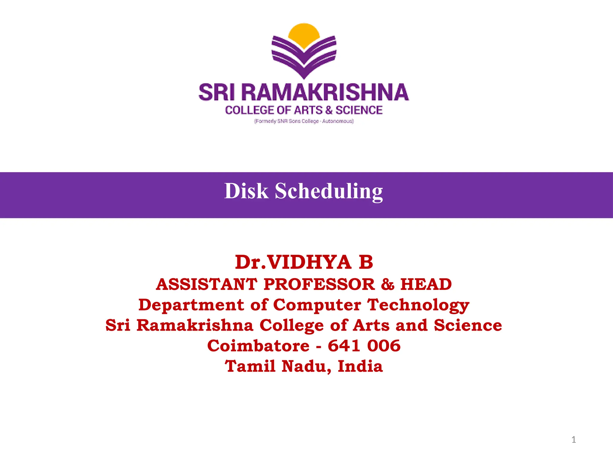 Disk Scheduling
Dr.VIDHYA B
ASSISTANT PROFESSOR & HEAD
Department of Computer Technology
Sri Ramakrishna College of Arts and Science
Coimbatore - 641 006
Tamil Nadu, India
1
 