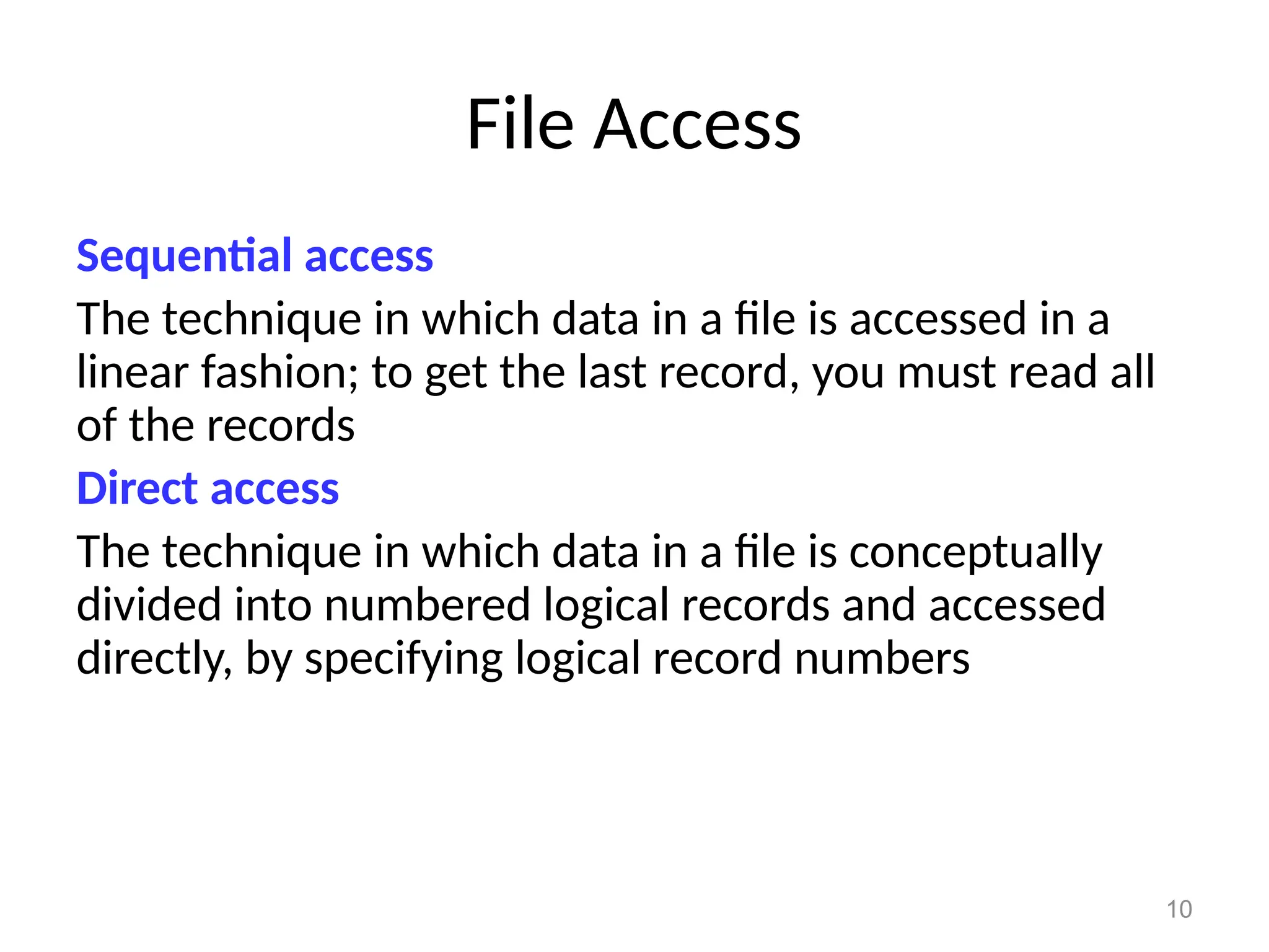 10
File Access
Sequential access
The technique in which data in a file is accessed in a
linear fashion; to get the last record, you must read all
of the records
Direct access
The technique in which data in a file is conceptually
divided into numbered logical records and accessed
directly, by specifying logical record numbers
 