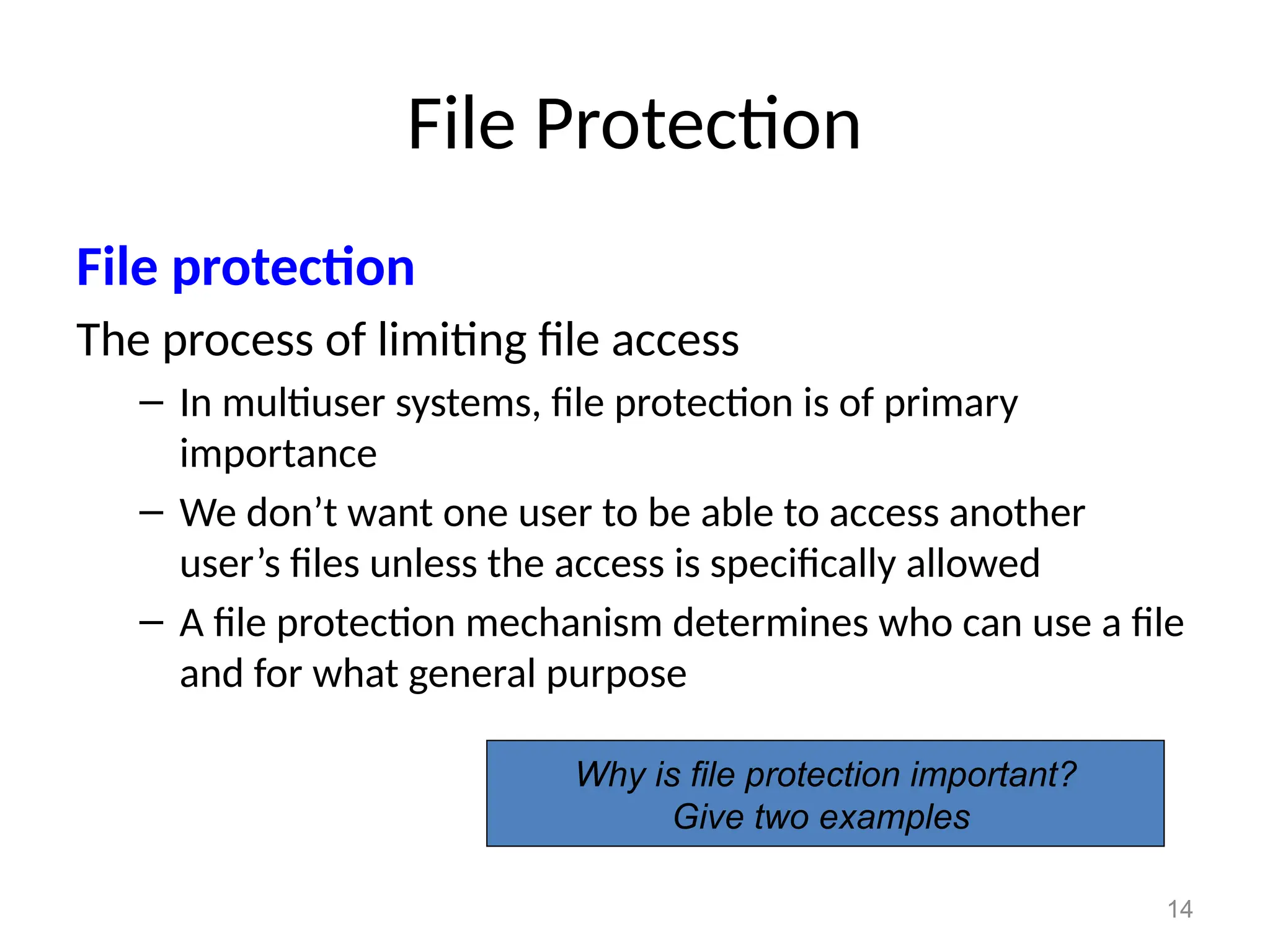 14
File Protection
File protection
The process of limiting file access
– In multiuser systems, file protection is of primary
importance
– We don’t want one user to be able to access another
user’s files unless the access is specifically allowed
– A file protection mechanism determines who can use a file
and for what general purpose
Why is file protection important?
Give two examples
 
