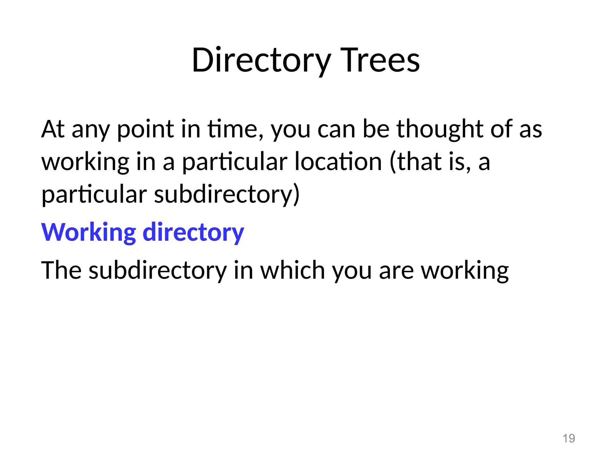 19
Directory Trees
At any point in time, you can be thought of as
working in a particular location (that is, a
particular subdirectory)
Working directory
The subdirectory in which you are working
 