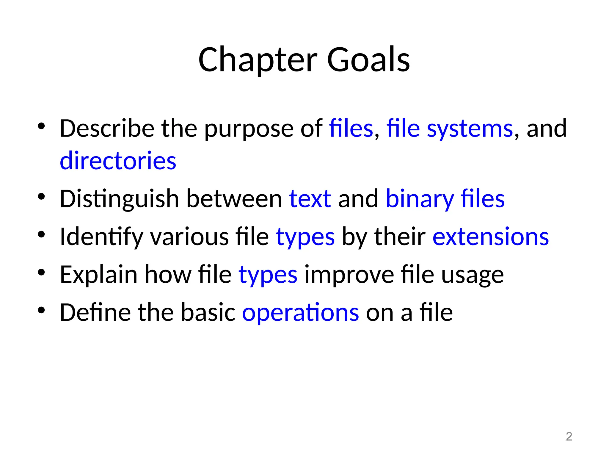 2
Chapter Goals
• Describe the purpose of files, file systems, and
directories
• Distinguish between text and binary files
• Identify various file types by their extensions
• Explain how file types improve file usage
• Define the basic operations on a file
 