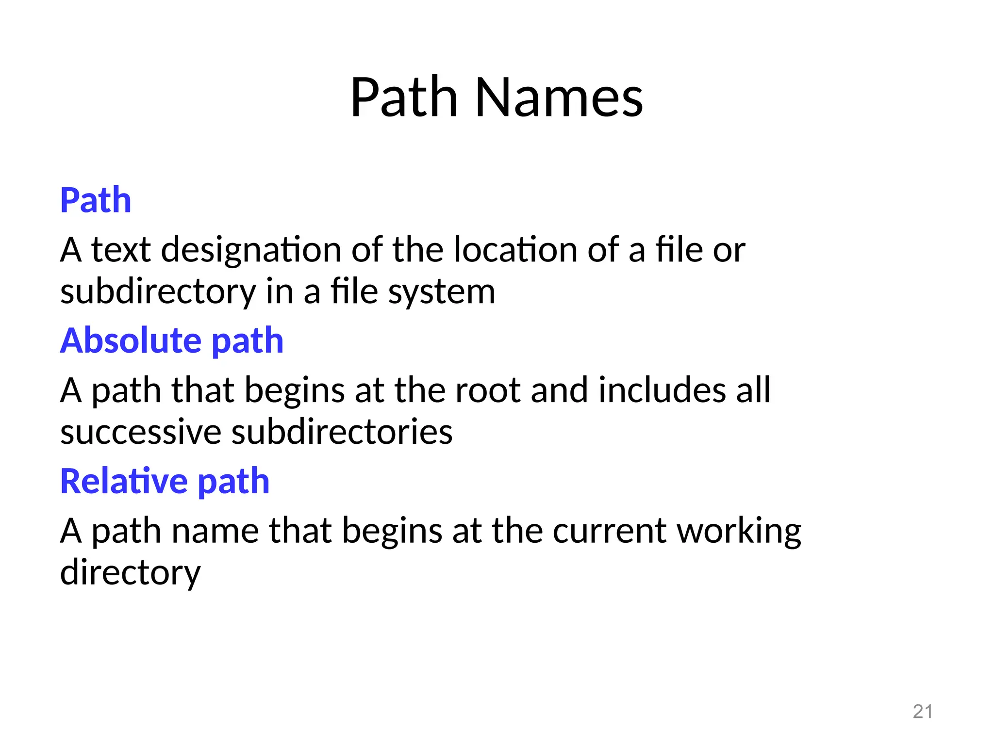 21
Path Names
Path
A text designation of the location of a file or
subdirectory in a file system
Absolute path
A path that begins at the root and includes all
successive subdirectories
Relative path
A path name that begins at the current working
directory
 