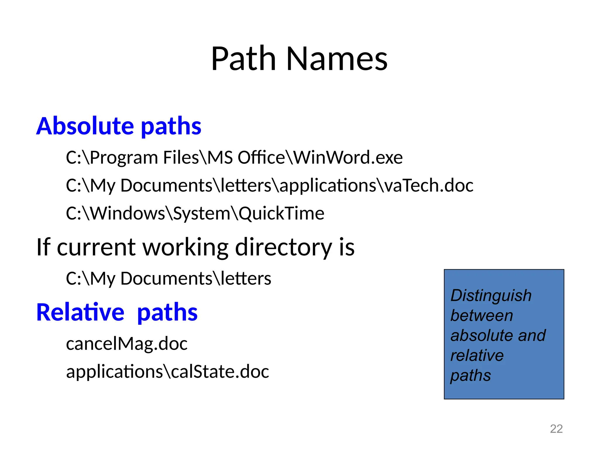 22
Path Names
Absolute paths
C:Program FilesMS OfficeWinWord.exe
C:My DocumentslettersapplicationsvaTech.doc
C:WindowsSystemQuickTime
If current working directory is
C:My Documentsletters
Relative paths
cancelMag.doc
applicationscalState.doc
Distinguish
between
absolute and
relative
paths
 