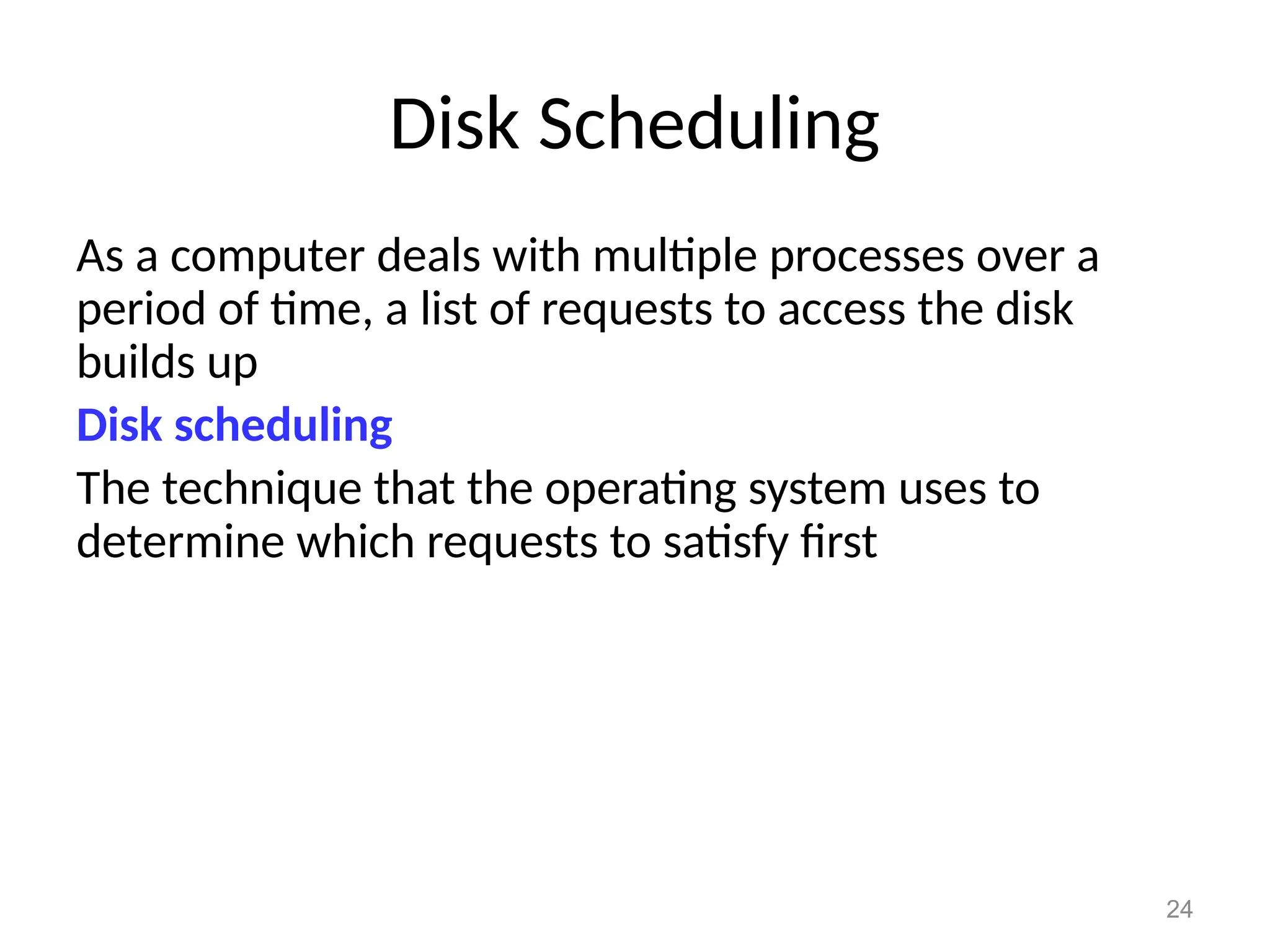 24
Disk Scheduling
As a computer deals with multiple processes over a
period of time, a list of requests to access the disk
builds up
Disk scheduling
The technique that the operating system uses to
determine which requests to satisfy first
 