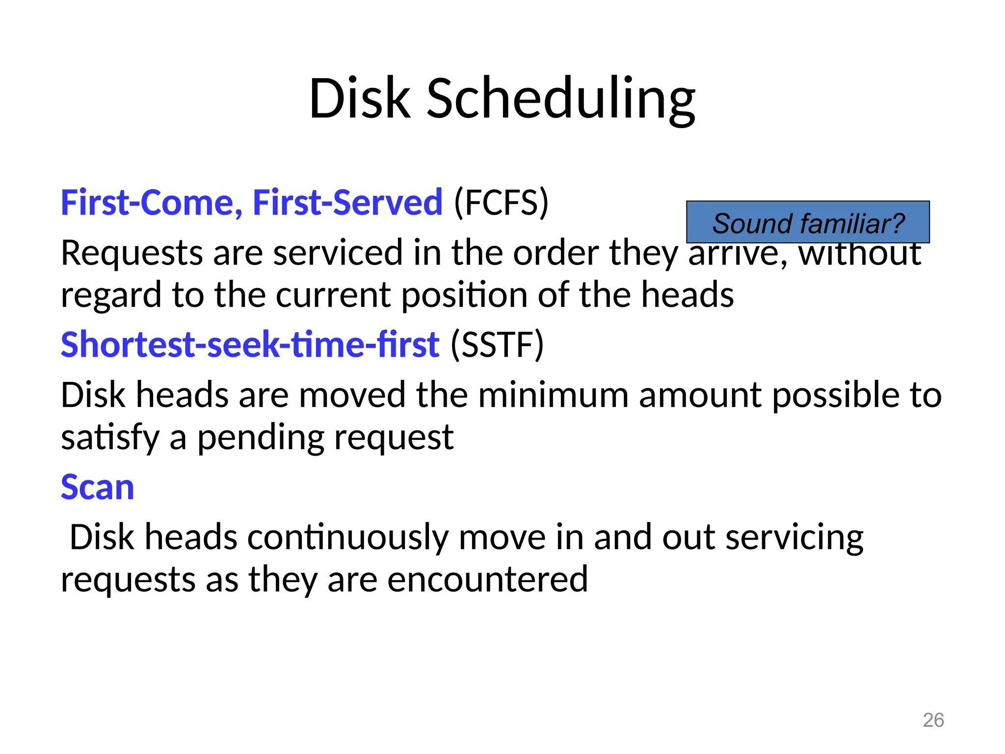 26
Disk Scheduling
First-Come, First-Served (FCFS)
Requests are serviced in the order they arrive, without
regard to the current position of the heads
Shortest-seek-time-first (SSTF)
Disk heads are moved the minimum amount possible to
satisfy a pending request
Scan
Disk heads continuously move in and out servicing
requests as they are encountered
Sound familiar?
 
