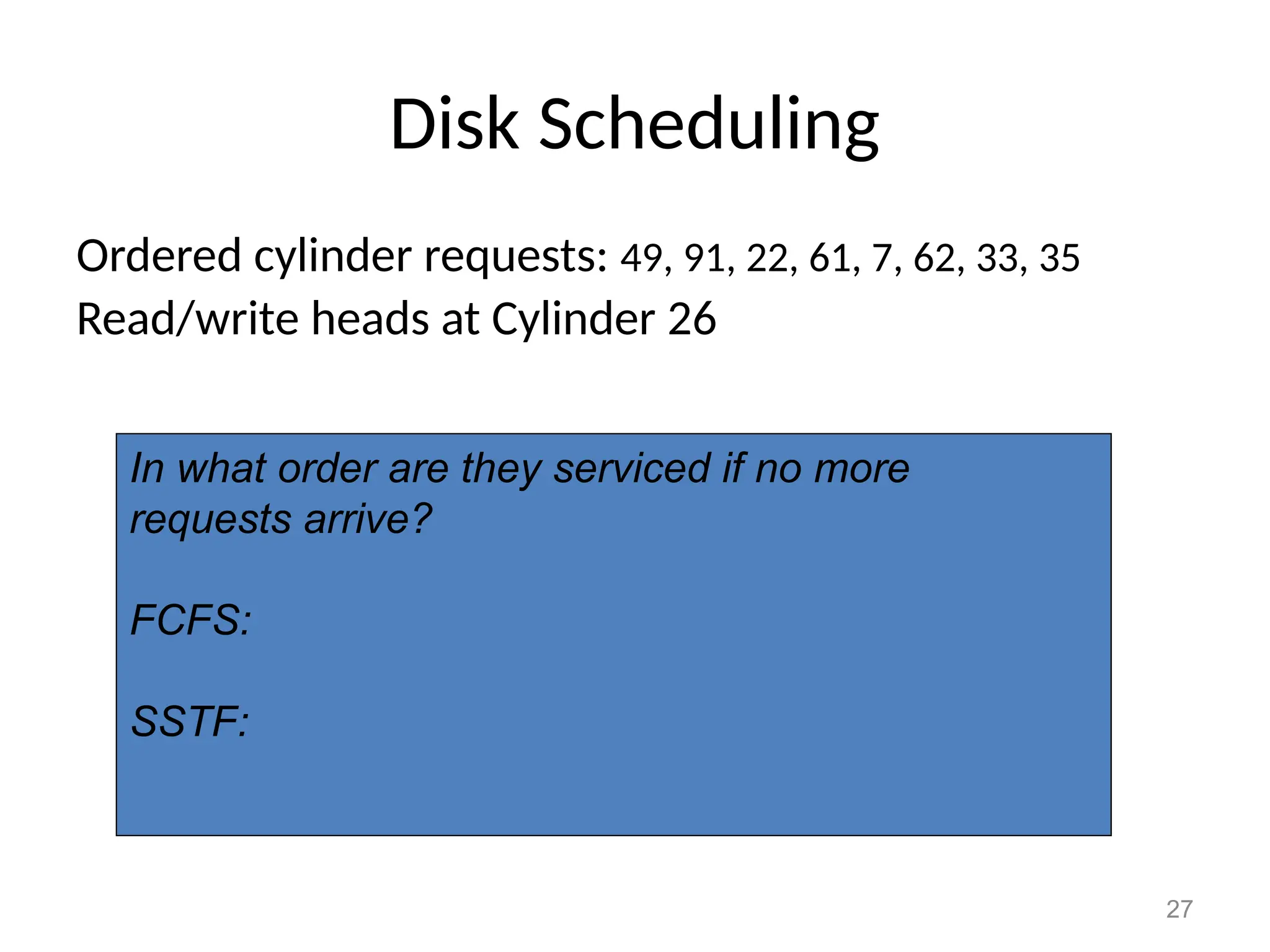 27
Disk Scheduling
Ordered cylinder requests: 49, 91, 22, 61, 7, 62, 33, 35
Read/write heads at Cylinder 26
In what order are they serviced if no more
requests arrive?
FCFS:
SSTF:
 