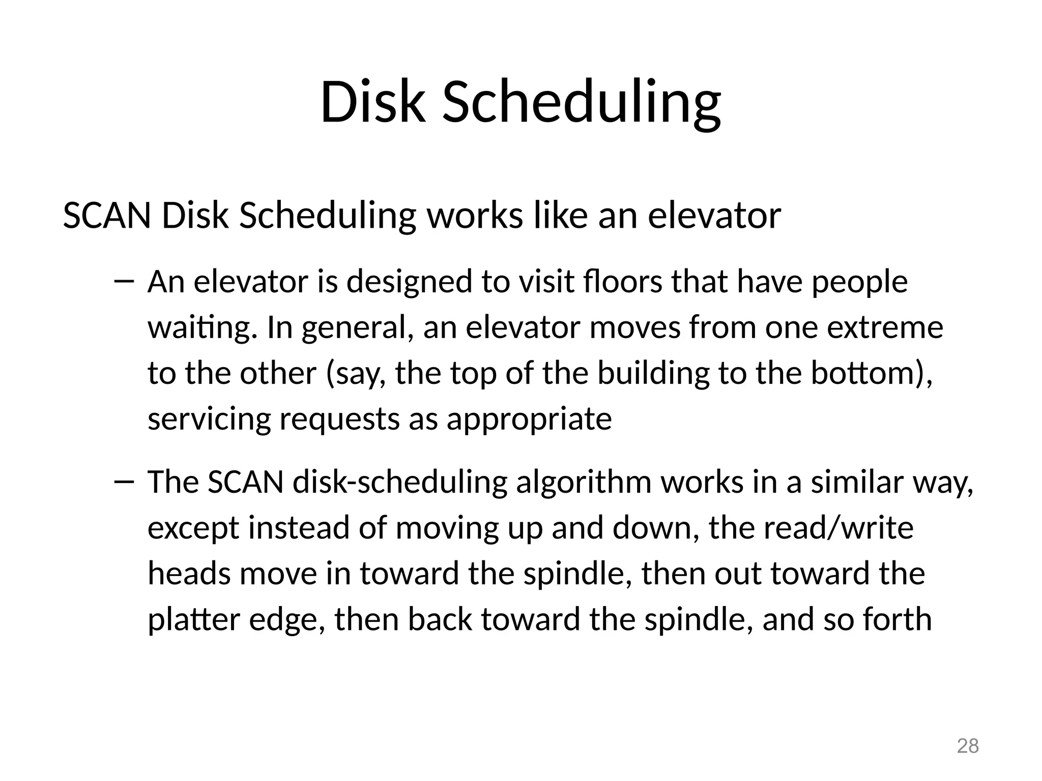 28
Disk Scheduling
SCAN Disk Scheduling works like an elevator
– An elevator is designed to visit floors that have people
waiting. In general, an elevator moves from one extreme
to the other (say, the top of the building to the bottom),
servicing requests as appropriate
– The SCAN disk-scheduling algorithm works in a similar way,
except instead of moving up and down, the read/write
heads move in toward the spindle, then out toward the
platter edge, then back toward the spindle, and so forth
 