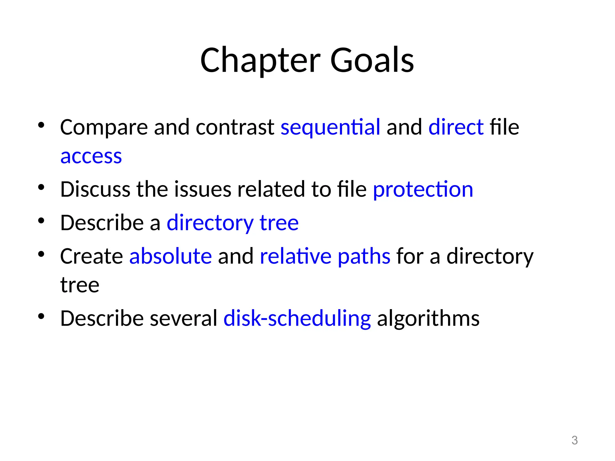3
Chapter Goals
• Compare and contrast sequential and direct file
access
• Discuss the issues related to file protection
• Describe a directory tree
• Create absolute and relative paths for a directory
tree
• Describe several disk-scheduling algorithms
 