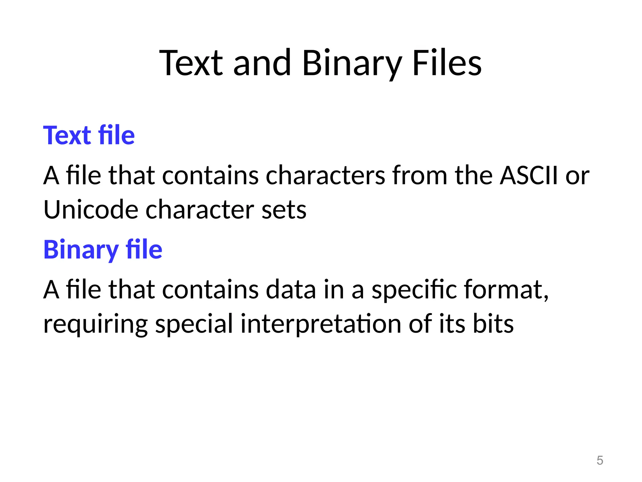 5
Text and Binary Files
Text file
A file that contains characters from the ASCII or
Unicode character sets
Binary file
A file that contains data in a specific format,
requiring special interpretation of its bits
 