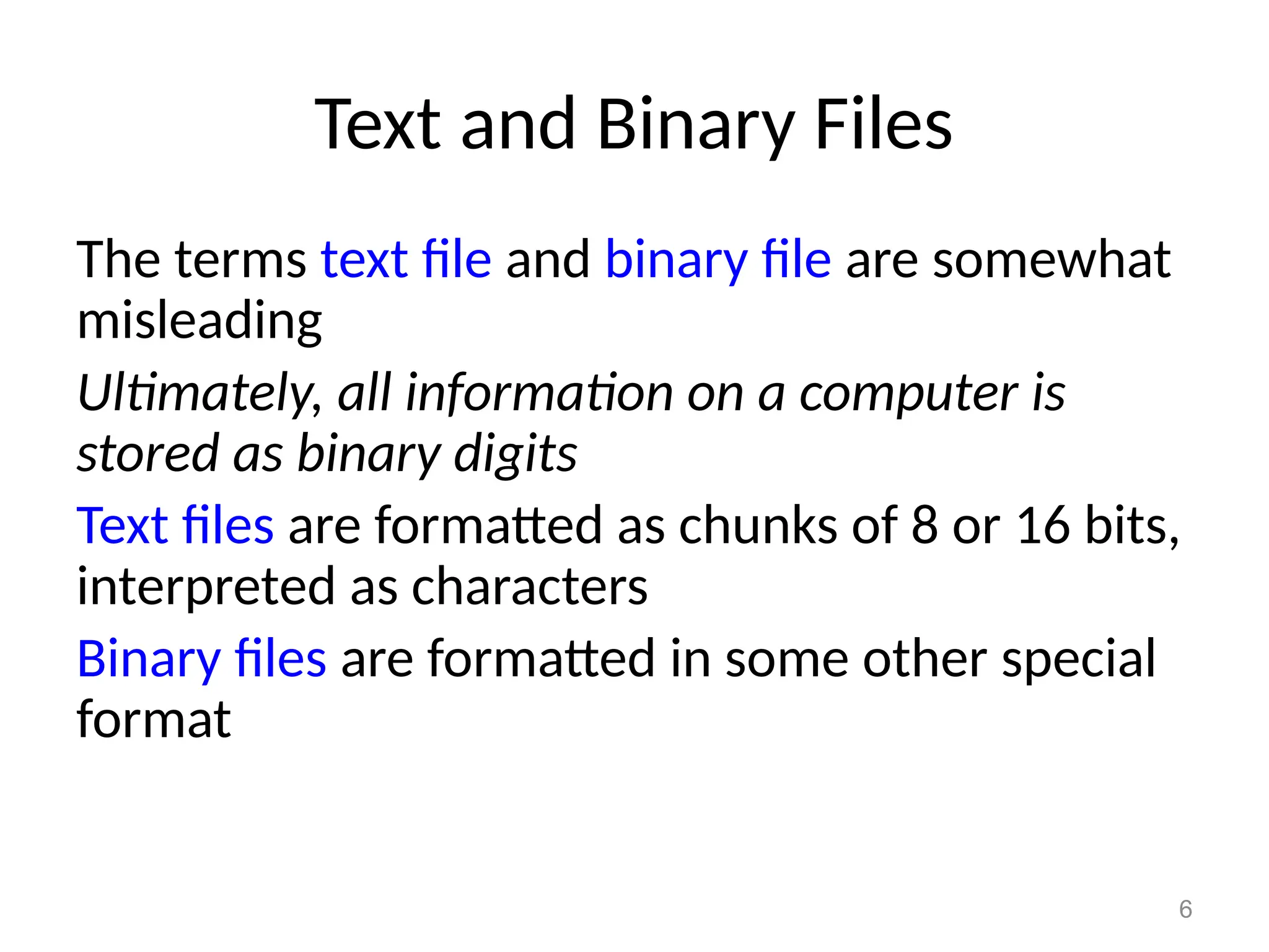 6
Text and Binary Files
The terms text file and binary file are somewhat
misleading
Ultimately, all information on a computer is
stored as binary digits
Text files are formatted as chunks of 8 or 16 bits,
interpreted as characters
Binary files are formatted in some other special
format
 