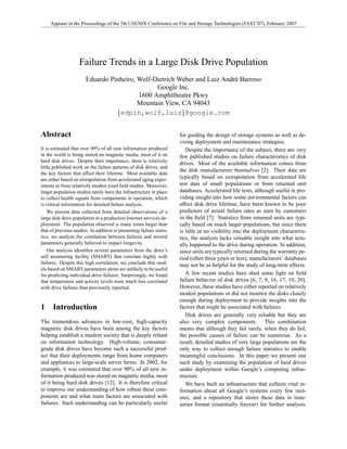 Appears in the Proceedings of the 5th USENIX Conference on File and Storage Technologies (FAST’07), February 2007




                    Failure Trends in a Large Disk Drive Population
                       Eduardo Pinheiro, Wolf-Dietrich Weber and Luiz Andr´ Barroso
                                                                          e
                                               Google Inc.
                                         1600 Amphitheatre Pkwy
                                         Mountain View, CA 94043
                                 {edpin,wolf,luiz}@google.com


Abstract                                                              for guiding the design of storage systems as well as de-
                                                                      vising deployment and maintenance strategies.
It is estimated that over 90% of all new information produced            Despite the importance of the subject, there are very
in the world is being stored on magnetic media, most of it on         few published studies on failure characteristics of disk
hard disk drives. Despite their importance, there is relatively
                                                                      drives. Most of the available information comes from
little published work on the failure patterns of disk drives, and
                                                                      the disk manufacturers themselves [2]. Their data are
the key factors that affect their lifetime. Most available data
                                                                      typically based on extrapolation from accelerated life
are either based on extrapolation from accelerated aging exper-
                                                                      test data of small populations or from returned unit
iments or from relatively modest sized ﬁeld studies. Moreover,
                                                                      databases. Accelerated life tests, although useful in pro-
larger population studies rarely have the infrastructure in place
                                                                      viding insight into how some environmental factors can
to collect health signals from components in operation, which
                                                                      affect disk drive lifetime, have been known to be poor
is critical information for detailed failure analysis.
                                                                      predictors of actual failure rates as seen by customers
    We present data collected from detailed observations of a
                                                                      in the ﬁeld [7]. Statistics from returned units are typi-
large disk drive population in a production Internet services de-
                                                                      cally based on much larger populations, but since there
ployment. The population observed is many times larger than
that of previous studies. In addition to presenting failure statis-   is little or no visibility into the deployment characteris-
tics, we analyze the correlation between failures and several         tics, the analysis lacks valuable insight into what actu-
parameters generally believed to impact longevity.                    ally happened to the drive during operation. In addition,
    Our analysis identiﬁes several parameters from the drive’s        since units are typically returned during the warranty pe-
self monitoring facility (SMART) that correlate highly with           riod (often three years or less), manufacturers’ databases
failures. Despite this high correlation, we conclude that mod-        may not be as helpful for the study of long-term effects.
els based on SMART parameters alone are unlikely to be useful
                                                                         A few recent studies have shed some light on ﬁeld
for predicting individual drive failures. Surprisingly, we found
                                                                      failure behavior of disk drives [6, 7, 9, 16, 17, 19, 20].
that temperature and activity levels were much less correlated
                                                                      However, these studies have either reported on relatively
with drive failures than previously reported.
                                                                      modest populations or did not monitor the disks closely
                                                                      enough during deployment to provide insights into the
1     Introduction                                                    factors that might be associated with failures.
                                                                         Disk drives are generally very reliable but they are
The tremendous advances in low-cost, high-capacity                    also very complex components. This combination
magnetic disk drives have been among the key factors                  means that although they fail rarely, when they do fail,
helping establish a modern society that is deeply reliant             the possible causes of failure can be numerous. As a
on information technology. High-volume, consumer-                     result, detailed studies of very large populations are the
grade disk drives have become such a successful prod-                 only way to collect enough failure statistics to enable
uct that their deployments range from home computers                  meaningful conclusions. In this paper we present one
and appliances to large-scale server farms. In 2002, for              such study by examining the population of hard drives
example, it was estimated that over 90% of all new in-                under deployment within Google’s computing infras-
formation produced was stored on magnetic media, most                 tructure.
of it being hard disk drives [12]. It is therefore critical              We have built an infrastructure that collects vital in-
to improve our understanding of how robust these com-                 formation about all Google’s systems every few min-
ponents are and what main factors are associated with                 utes, and a repository that stores these data in time-
failures. Such understanding can be particularly useful               series format (essentially forever) for further analysis.