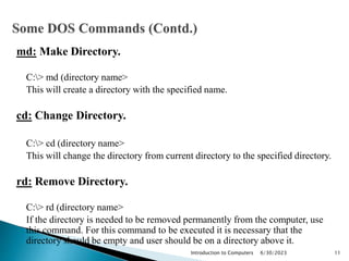 md: Make Directory.
C:> md (directory name>
This will create a directory with the specified name.
cd: Change Directory.
C:> cd (directory name>
This will change the directory from current directory to the specified directory.
rd: Remove Directory.
C:> rd (directory name>
If the directory is needed to be removed permanently from the computer, use
this command. For this command to be executed it is necessary that the
directory should be empty and user should be on a directory above it.
6/30/2023
Introduction to Computers 11
 