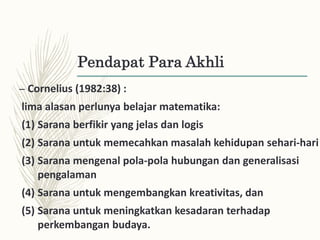 Pendapat Para Akhli
– Cornelius (1982:38) :
lima alasan perlunya belajar matematika:
(1) Sarana berfikir yang jelas dan logis
(2) Sarana untuk memecahkan masalah kehidupan sehari-hari
(3) Sarana mengenal pola-pola hubungan dan generalisasi
pengalaman
(4) Sarana untuk mengembangkan kreativitas, dan
(5) Sarana untuk meningkatkan kesadaran terhadap
perkembangan budaya.
 