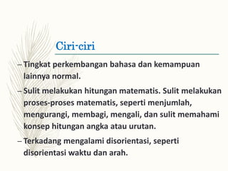Ciri-ciri
– Tingkat perkembangan bahasa dan kemampuan
lainnya normal.
– Sulit melakukan hitungan matematis. Sulit melakukan
proses-proses matematis, seperti menjumlah,
mengurangi, membagi, mengali, dan sulit memahami
konsep hitungan angka atau urutan.
– Terkadang mengalami disorientasi, seperti
disorientasi waktu dan arah.
 
