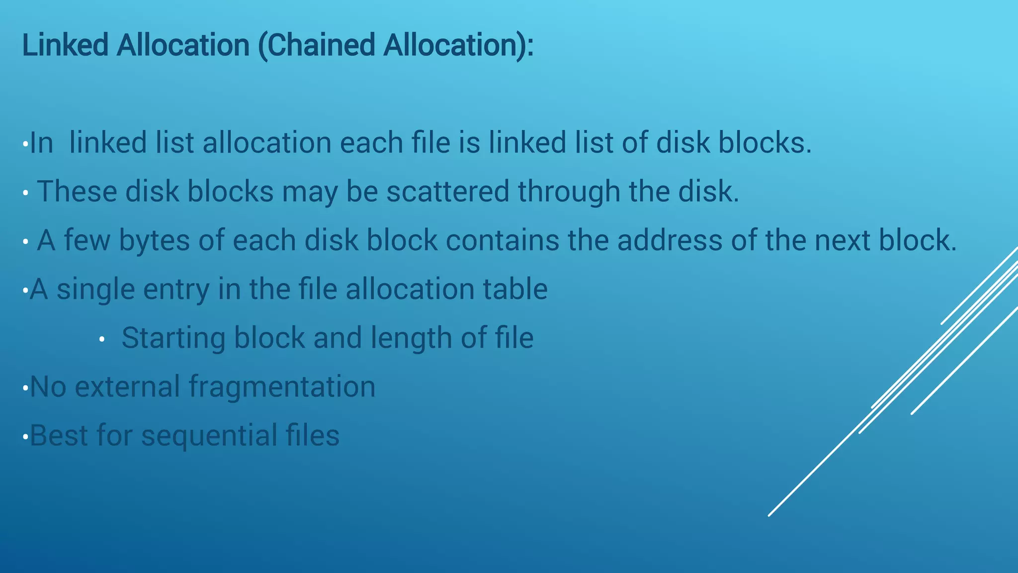 Linked Allocation (Chained Allocation):
•In linked list allocation each ﬁle is linked list of disk blocks.
• These disk blocks may be scattered through the disk.
• A few bytes of each disk block contains the address of the next block. 
•A single entry in the ﬁle allocation table
• Starting block and length of ﬁle
•No external fragmentation
•Best for sequential ﬁles
 