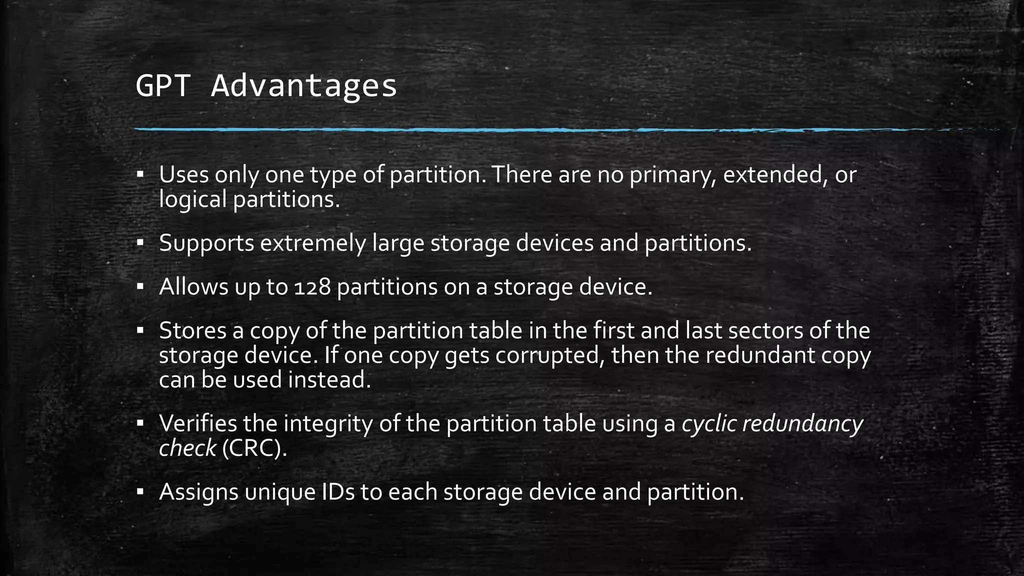 GPT Advantages
▪ Uses only one type of partition.There are no primary, extended, or
logical partitions.
▪ Supports extremely large storage devices and partitions.
▪ Allows up to 128 partitions on a storage device.
▪ Stores a copy of the partition table in the first and last sectors of the
storage device. If one copy gets corrupted, then the redundant copy
can be used instead.
▪ Verifies the integrity of the partition table using a cyclic redundancy
check (CRC).
▪ Assigns unique IDs to each storage device and partition.
 