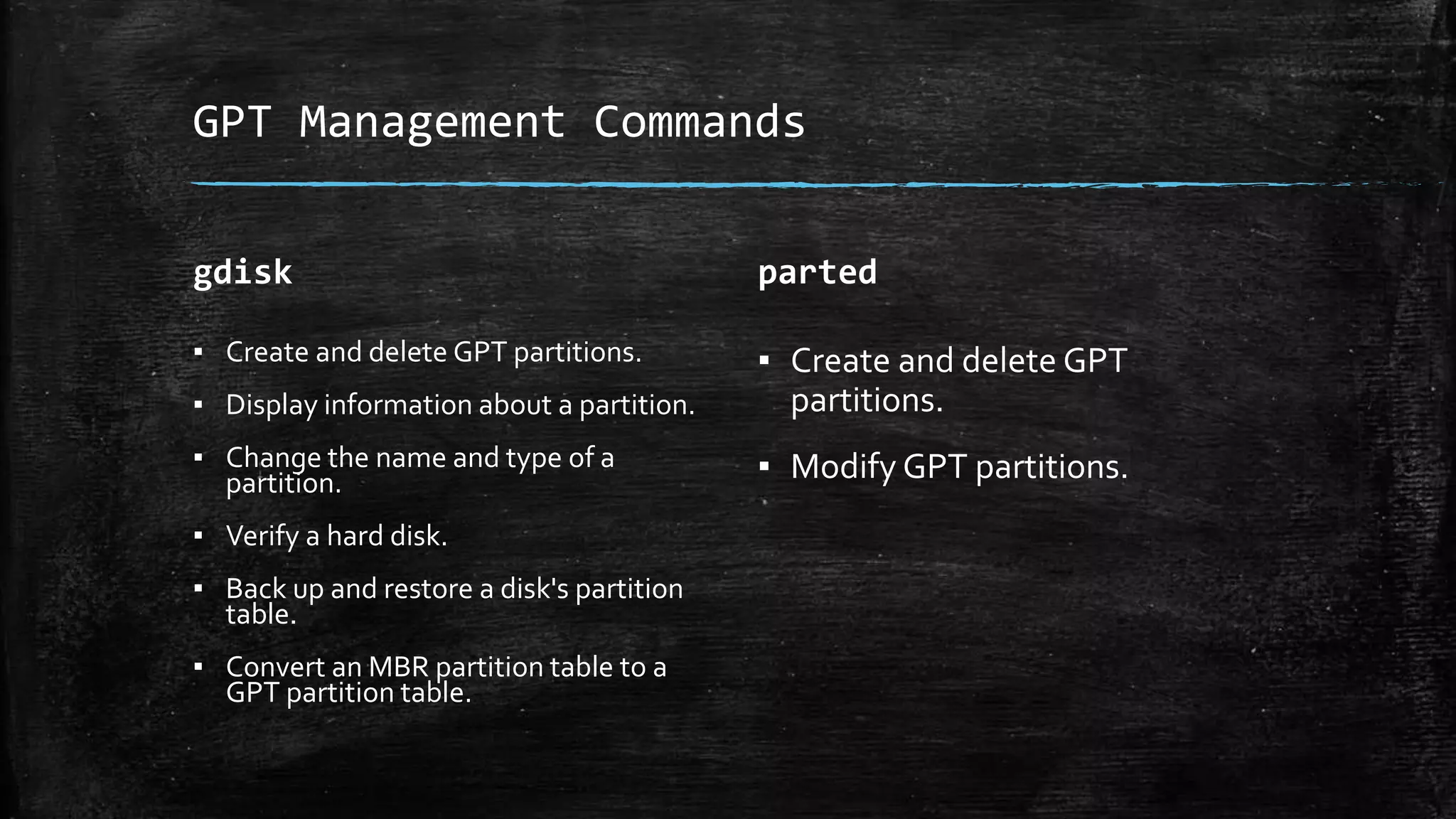 GPT Management Commands
gdisk
▪ Create and delete GPT partitions.
▪ Display information about a partition.
▪ Change the name and type of a
partition.
▪ Verify a hard disk.
▪ Back up and restore a disk's partition
table.
▪ Convert an MBR partition table to a
GPT partition table.
parted
▪ Create and delete GPT
partitions.
▪ Modify GPT partitions.
 
