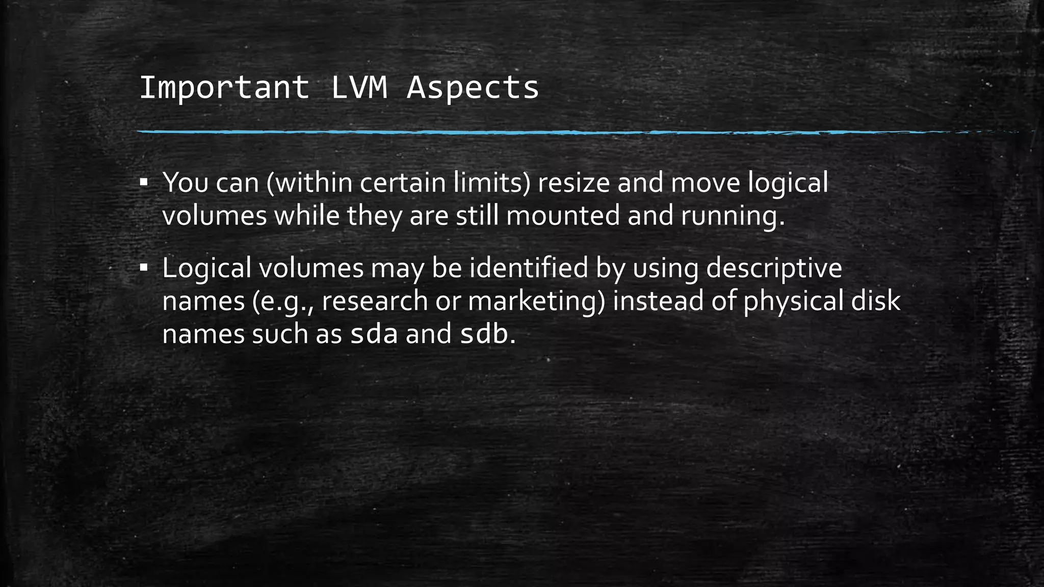 Important LVM Aspects
▪ You can (within certain limits) resize and move logical
volumes while they are still mounted and running.
▪ Logical volumes may be identified by using descriptive
names (e.g., research or marketing) instead of physical disk
names such as sda and sdb.
 