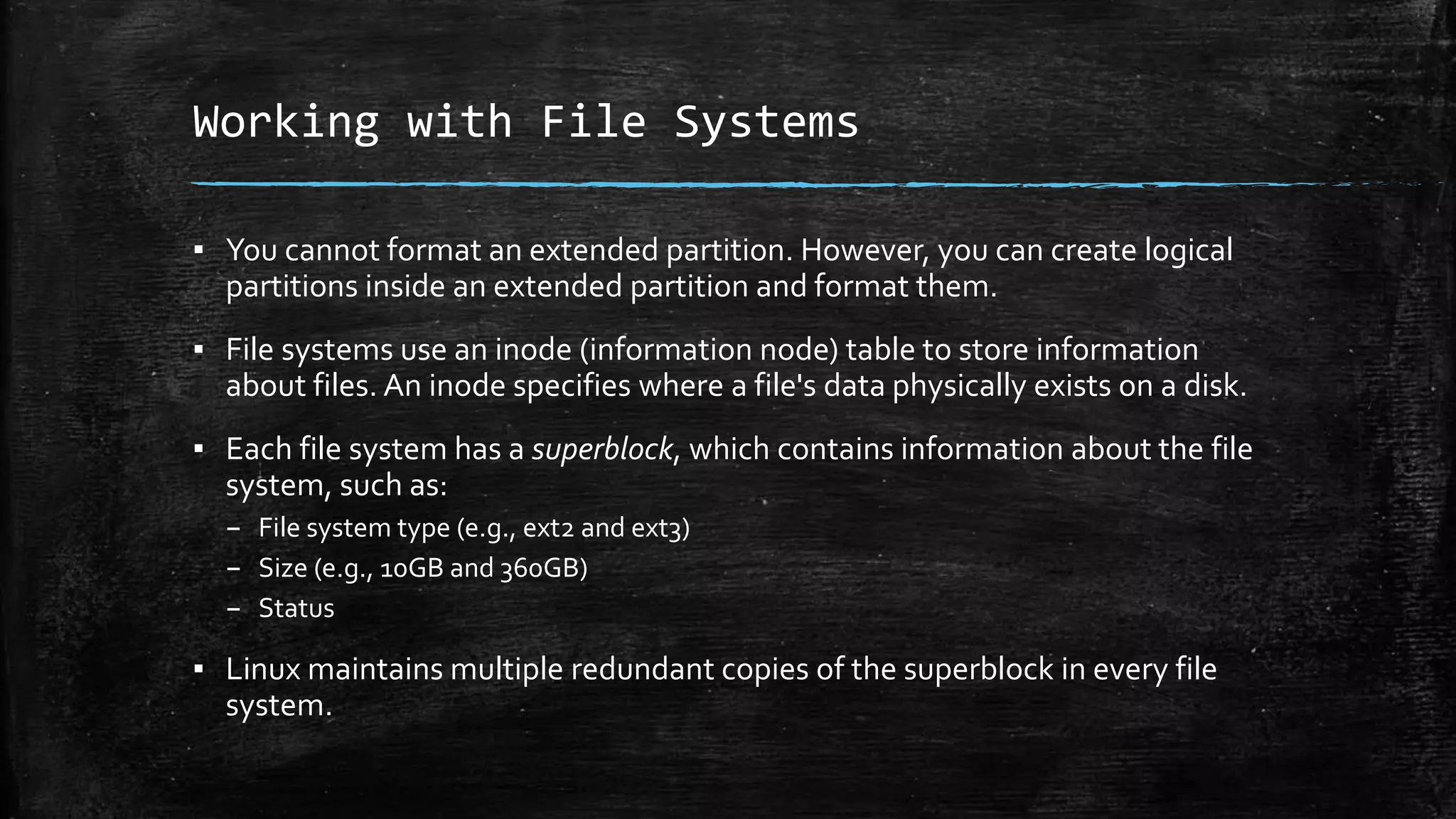 Working with File Systems
▪ You cannot format an extended partition. However, you can create logical
partitions inside an extended partition and format them.
▪ File systems use an inode (information node) table to store information
about files. An inode specifies where a file's data physically exists on a disk.
▪ Each file system has a superblock, which contains information about the file
system, such as:
– File system type (e.g., ext2 and ext3)
– Size (e.g., 10GB and 360GB)
– Status
▪ Linux maintains multiple redundant copies of the superblock in every file
system.
 