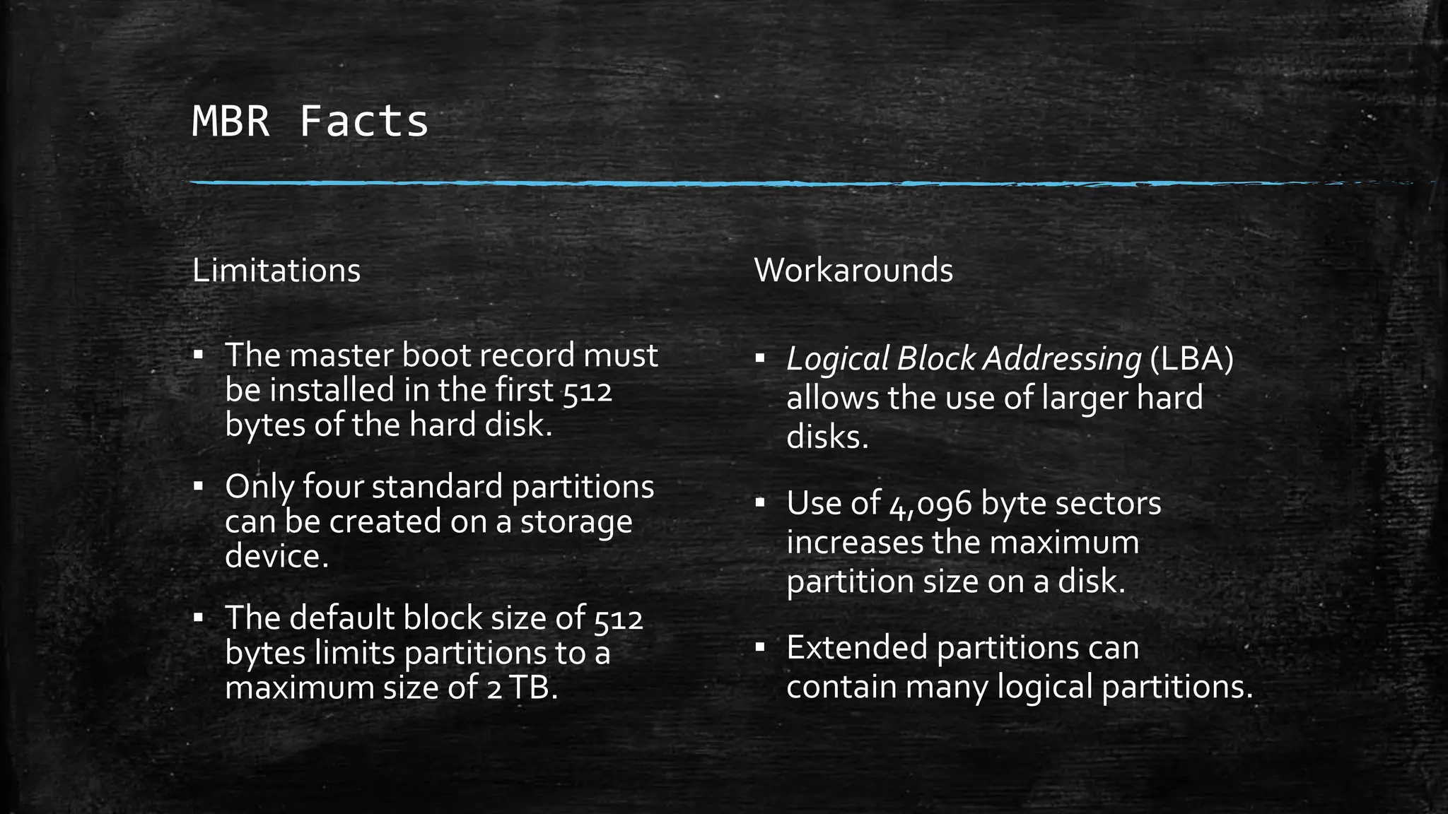 MBR Facts
Limitations
▪ The master boot record must
be installed in the first 512
bytes of the hard disk.
▪ Only four standard partitions
can be created on a storage
device.
▪ The default block size of 512
bytes limits partitions to a
maximum size of 2TB.
Workarounds
▪ Logical Block Addressing (LBA)
allows the use of larger hard
disks.
▪ Use of 4,096 byte sectors
increases the maximum
partition size on a disk.
▪ Extended partitions can
contain many logical partitions.
 
