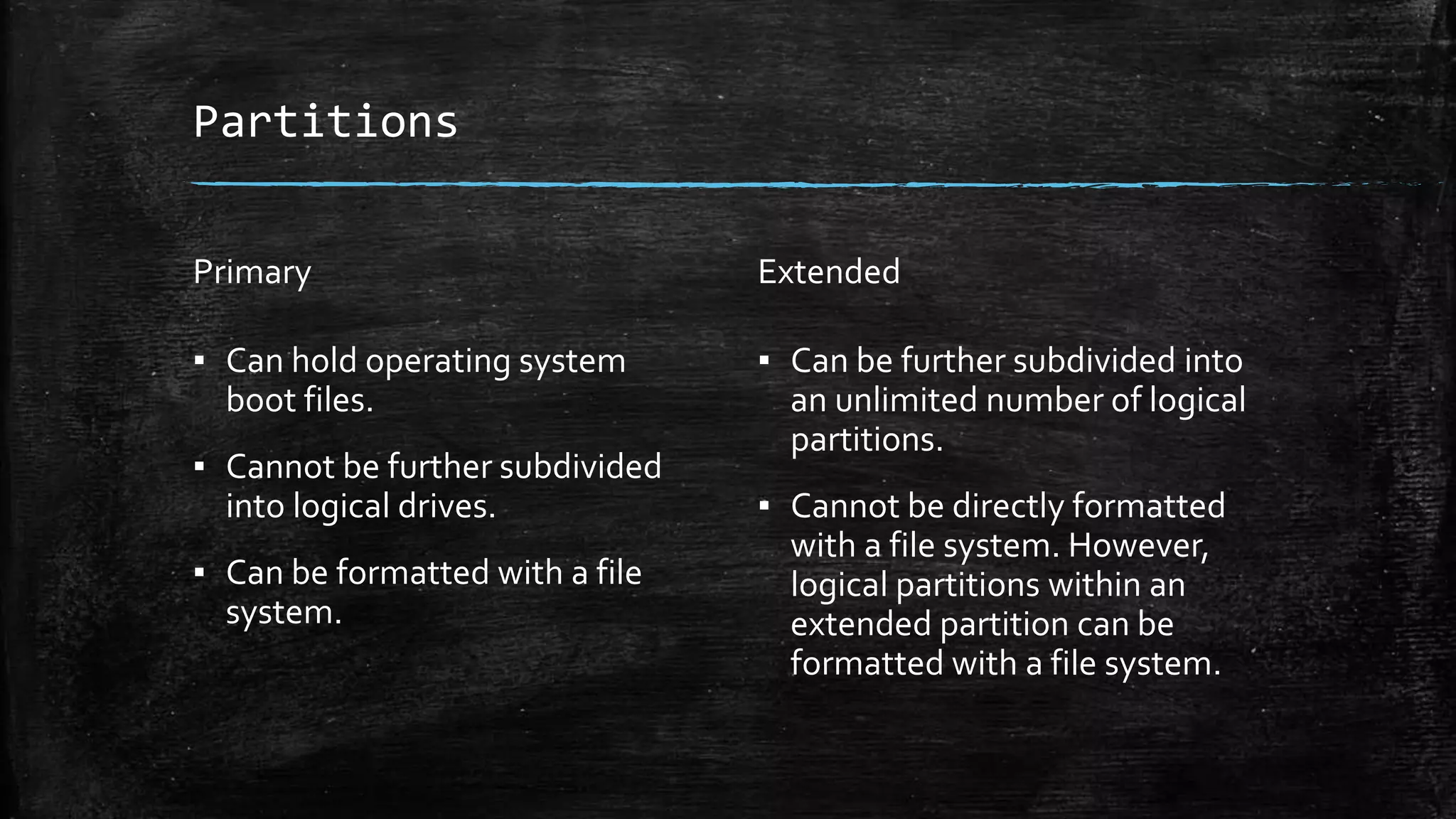 Partitions
Primary
▪ Can hold operating system
boot files.
▪ Cannot be further subdivided
into logical drives.
▪ Can be formatted with a file
system.
Extended
▪ Can be further subdivided into
an unlimited number of logical
partitions.
▪ Cannot be directly formatted
with a file system. However,
logical partitions within an
extended partition can be
formatted with a file system.
 