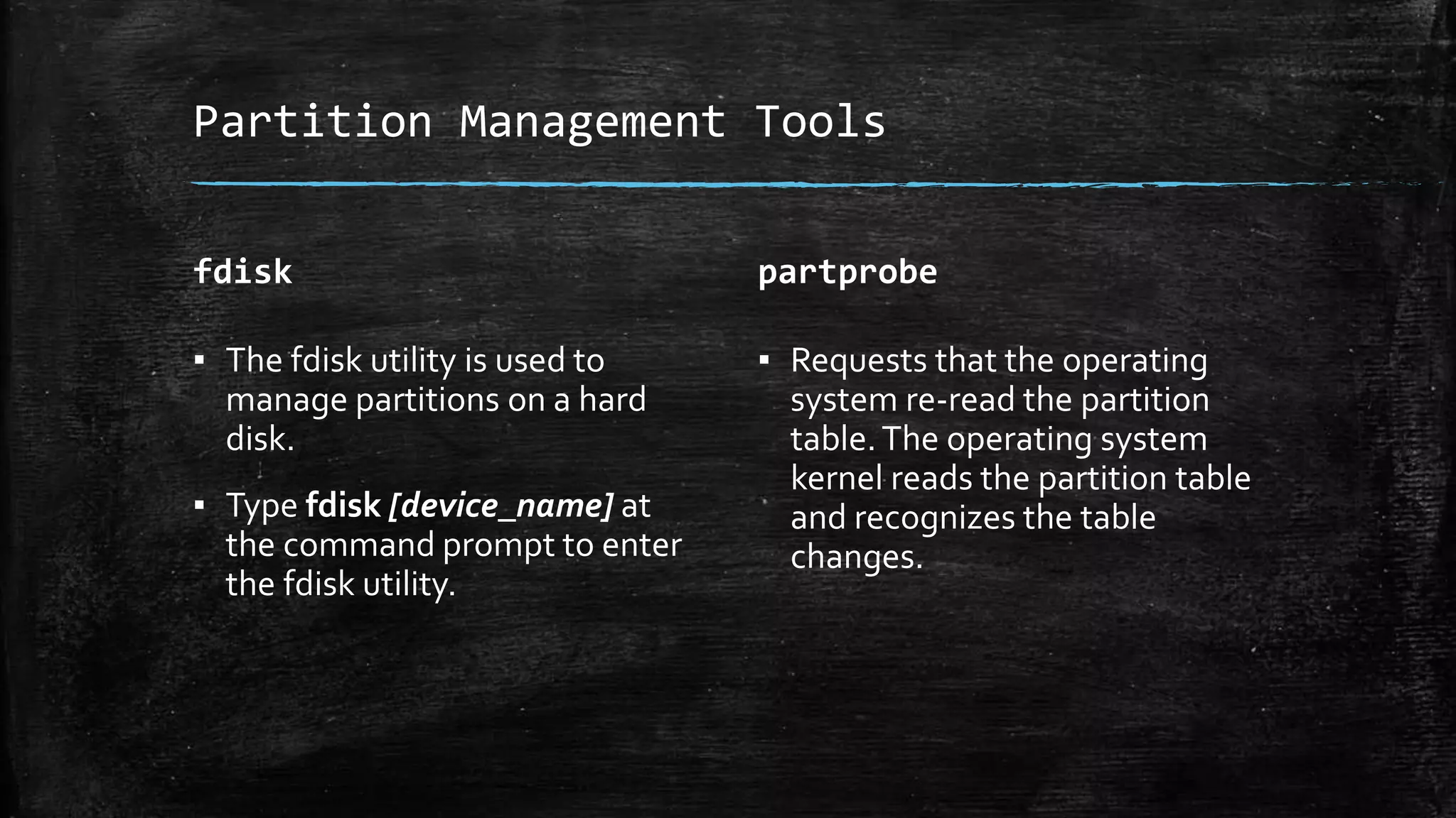 Partition Management Tools
fdisk
▪ The fdisk utility is used to
manage partitions on a hard
disk.
▪ Type fdisk [device_name] at
the command prompt to enter
the fdisk utility.
partprobe
▪ Requests that the operating
system re-read the partition
table.The operating system
kernel reads the partition table
and recognizes the table
changes.
 