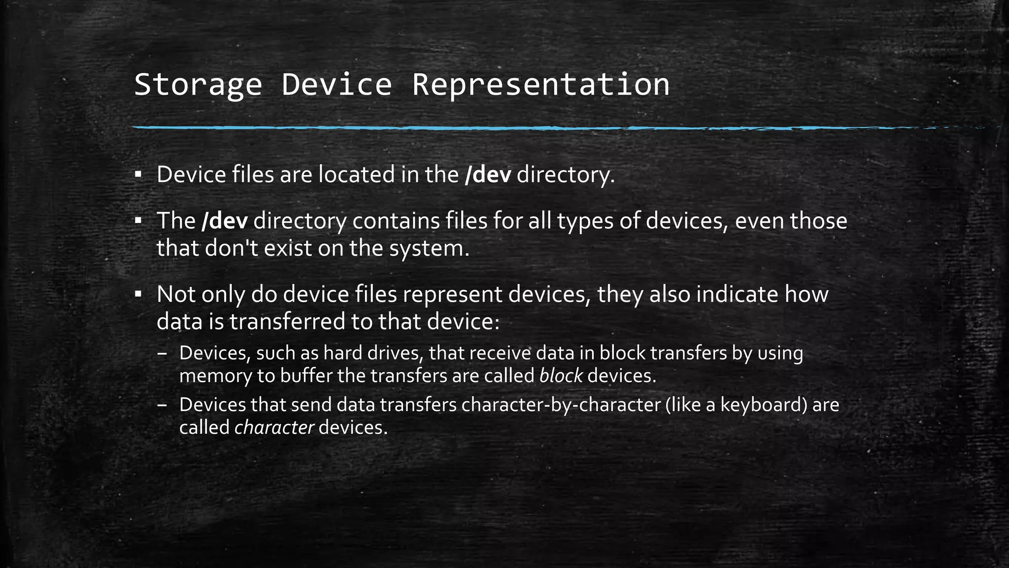 Storage Device Representation
▪ Device files are located in the /dev directory.
▪ The /dev directory contains files for all types of devices, even those
that don't exist on the system.
▪ Not only do device files represent devices, they also indicate how
data is transferred to that device:
– Devices, such as hard drives, that receive data in block transfers by using
memory to buffer the transfers are called block devices.
– Devices that send data transfers character-by-character (like a keyboard) are
called character devices.
 