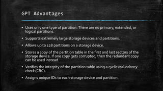 GPT Advantages
▪ Uses only one type of partition.There are no primary, extended, or
logical partitions.
▪ Supports extremely large storage devices and partitions.
▪ Allows up to 128 partitions on a storage device.
▪ Stores a copy of the partition table in the first and last sectors of the
storage device. If one copy gets corrupted, then the redundant copy
can be used instead.
▪ Verifies the integrity of the partition table using a cyclic redundancy
check (CRC).
▪ Assigns unique IDs to each storage device and partition.
 