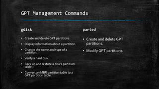 GPT Management Commands
gdisk
▪ Create and delete GPT partitions.
▪ Display information about a partition.
▪ Change the name and type of a
partition.
▪ Verify a hard disk.
▪ Back up and restore a disk's partition
table.
▪ Convert an MBR partition table to a
GPT partition table.
parted
▪ Create and delete GPT
partitions.
▪ Modify GPT partitions.
 