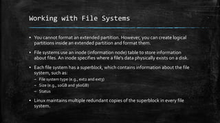 Working with File Systems
▪ You cannot format an extended partition. However, you can create logical
partitions inside an extended partition and format them.
▪ File systems use an inode (information node) table to store information
about files. An inode specifies where a file's data physically exists on a disk.
▪ Each file system has a superblock, which contains information about the file
system, such as:
– File system type (e.g., ext2 and ext3)
– Size (e.g., 10GB and 360GB)
– Status
▪ Linux maintains multiple redundant copies of the superblock in every file
system.
 