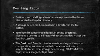 Mounting Facts
▪ Partitions and LVM logical volumes are represented by device
files located in the /dev directory.
▪ A storage device can be mounted in a directory in the file
system.
▪ You should mount storage devices in empty directories.
Mounting a volume to a directory that contains data makes the
data inaccessible.
▪ The /mnt and /media directories (depending on the system
configuration) are directories that contain mount points
specifically for external storage devices (e.g., CD-ROM drives,
floppy drives, magnetic tape drives).
 