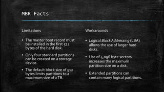 MBR Facts
Limitations
▪ The master boot record must
be installed in the first 512
bytes of the hard disk.
▪ Only four standard partitions
can be created on a storage
device.
▪ The default block size of 512
bytes limits partitions to a
maximum size of 2TB.
Workarounds
▪ Logical Block Addressing (LBA)
allows the use of larger hard
disks.
▪ Use of 4,096 byte sectors
increases the maximum
partition size on a disk.
▪ Extended partitions can
contain many logical partitions.
 