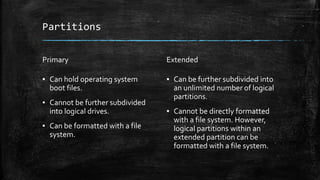 Partitions
Primary
▪ Can hold operating system
boot files.
▪ Cannot be further subdivided
into logical drives.
▪ Can be formatted with a file
system.
Extended
▪ Can be further subdivided into
an unlimited number of logical
partitions.
▪ Cannot be directly formatted
with a file system. However,
logical partitions within an
extended partition can be
formatted with a file system.
 
