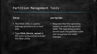 Partition Management Tools
fdisk
▪ The fdisk utility is used to
manage partitions on a hard
disk.
▪ Type fdisk [device_name] at
the command prompt to enter
the fdisk utility.
partprobe
▪ Requests that the operating
system re-read the partition
table.The operating system
kernel reads the partition table
and recognizes the table
changes.
 